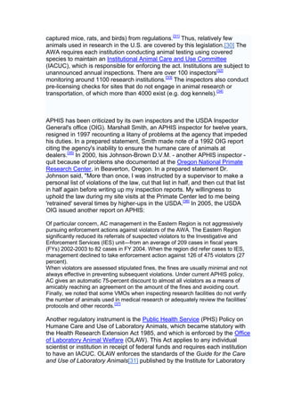 captured mice, rats, and birds) from regulations.[31] Thus, relatively few
animals used in research in the U.S. are covered by this legislation.[30] The
AWA requires each institution conducting animal testing using covered
species to maintain an Institutional Animal Care and Use Committee
(IACUC), which is responsible for enforcing the act. Institutions are subject to
unannounced annual inspections. There are over 100 inspectors[32]
monitoring around 1100 research institutions.[33] The inspectors also conduct
pre-licensing checks for sites that do not engage in animal research or
transportation, of which more than 4000 exist (e.g. dog kennels).[34]



APHIS has been criticized by its own inspectors and the USDA Inspector
General's office (OIG). Marshall Smith, an APHIS inspector for twelve years,
resigned in 1997 recounting a litany of problems at the agency that impeded
his duties. In a prepared statement, Smith made note of a 1992 OIG report
citing the agency's inability to ensure the humane care of animals at
dealers.[35] In 2000, Isis Johnson-Brown D.V.M. - another APHIS inspector -
quit because of problems she documented at the Oregon National Primate
Research Center, in Beaverton, Oregon. In a prepared statement Dr.
Johnson said, "More than once, I was instructed by a supervisor to make a
personal list of violations of the law, cut that list in half, and then cut that list
in half again before writing up my inspection reports. My willingness to
uphold the law during my site visits at the Primate Center led to me being
'retrained' several times by higher-ups in the USDA.[36] In 2005, the USDA
OIG issued another report on APHIS:

Of particular concern, AC management in the Eastern Region is not aggressively
pursuing enforcement actions against violators of the AWA. The Eastern Region
significantly reduced its referrals of suspected violators to the Investigative and
Enforcement Services (IES) unit—from an average of 209 cases in fiscal years
(FYs) 2002-2003 to 82 cases in FY 2004. When the region did refer cases to IES,
management declined to take enforcement action against 126 of 475 violators (27
percent).
When violators are assessed stipulated fines, the fines are usually minimal and not
always effective in preventing subsequent violations. Under current APHIS policy,
AC gives an automatic 75-percent discount to almost all violators as a means of
amicably reaching an agreement on the amount of the fines and avoiding court.
Finally, we noted that some VMOs when inspecting research facilities do not verify
the number of animals used in medical research or adequately review the facilities’
protocols and other records.[37]

Another regulatory instrument is the Public Health Service (PHS) Policy on
Humane Care and Use of Laboratory Animals, which became statutory with
the Health Research Extension Act 1985, and which is enforced by the Office
of Laboratory Animal Welfare (OLAW). This Act applies to any individual
scientist or institution in receipt of federal funds and requires each institution
to have an IACUC. OLAW enforces the standards of the Guide for the Care
and Use of Laboratory Animals[31] published by the Institute for Laboratory
 
