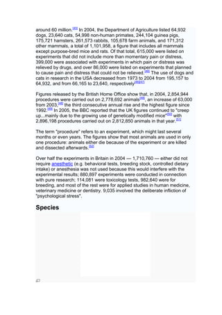 around 60 million.[45] In 2004, the Department of Agriculture listed 64,932
dogs, 23,640 cats, 54,998 non-human primates, 244,104 guinea pigs,
175,721 hamsters, 261,573 rabbits, 105,678 farm animals, and 171,312
other mammals, a total of 1,101,958, a figure that includes all mammals
except purpose-bred mice and rats. Of that total, 615,000 were listed on
experiments that did not include more than momentary pain or distress,
399,000 were associated with experiments in which pain or distress was
relieved by drugs, and over 86,000 were listed on experiments that planned
to cause pain and distress that could not be relieved.[46] The use of dogs and
cats in research in the USA decreased from 1973 to 2004 from 195,157 to
64,932, and from 66,165 to 23,640, respectively[46][47]

Figures released by the British Home Office show that, in 2004, 2,854,944
procedures were carried out on 2,778,692 animals[48], an increase of 63,000
from 2003,[48] the third consecutive annual rise and the highest figure since
1992.[49] In 2005, the BBC reported that the UK figures continued to "creep
up...mainly due to the growing use of genetically modified mice"[50] with
2,896,198 procedures carried out on 2,812,850 animals in that year.[51]

The term "procedure" refers to an experiment, which might last several
months or even years. The figures show that most animals are used in only
one procedure: animals either die because of the experiment or are killed
and dissected afterwards.[52]

Over half the experiments in Britain in 2004 — 1,710,760 — either did not
require anesthetic (e.g. behavioral tests, breeding stock, controlled dietary
intake) or anesthesia was not used because this would interfere with the
experimental results; 880,897 experiments were conducted in connection
with pure research; 114,081 were toxicology tests, 982,640 were for
breeding, and most of the rest were for applied studies in human medicine,
veterinary medicine or dentistry. 9,035 involved the deliberate infliction of
"psychological stress".

Species
 