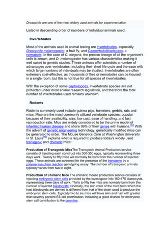 Drosophila are one of the most widely used animals for experimentation

Listed in descending order of numbers of individual animals used:

  Invertebrates

Most of the animals used in animal testing are invertebrates, especially
Drosophila melanogaster, a fruit fly, and Caenorhabditiselegans, a
nematode. In the case of C. elegans, the precise lineage of all the organism's
cells is known, and D. melanogaster has various characteristics making it
well suited to genetic studies. These animals offer scientists a number of
advantages over vertebrates, including their short life cycle and the ease with
which large numbers of individuals may be studied. Invertebrates are often
extremely cost-effective, as thousands of flies or nematodes can be housed
in a single room, but this is not true for all species of invertebrates.

With the exception of some cephalopods, invertebrate species are not
protected under most animal research legislation, and therefore the total
number of invertebrates used remains unknown.

  Rodents

Rodents commonly used include guinea pigs, hamsters, gerbils, rats and
mice. Mice are the most commonly utilized vertebrate species, popular
because of their availability, size, low cost, ease of handling, and fast
reproduction rate. Mice are widely considered to be the prime model of
inherited human disease and share 99% of their genes with humans.[53] With
the advent of genetic engineering technology, genetically modified mice can
be generated to order. The Mouse Genetics Core at Washington University
in St. Louis[54] explains what is required to produce today's widely used
transgenic and chimeric mice:

Production of Transgenic MiceThe Transgenic Animal Production service
consists of injecting each construct into 300-350 eggs, typically representing three
days work. Twenty to fifty mice will normally be born from this number of injected
eggs. These animals are screened for the presence of the transgene by a
polymerase chain reaction genotyping assay. The number of transgenic animals
typically varies from two to eight.

Production of Chimeric Mice The chimeric mouse production service consists of
injecting embryonic stem cells provided by the investigator into 150-175 blastocysts,
representing three days of work. Thirty to fifty live mice are normally born from this
number of injected blastocysts. Normally, the skin color of the mice from which the
host blastocysts are derived is different from that of the strain used to produce the
embryonic stem cells. Typically two to six mice will have skin and hair with greater
than seventy percent ES cell contribution, indicating a good chance for embryonic
stem cell contribution to the germline.
 