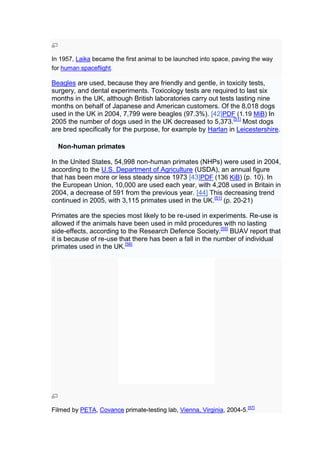 In 1957, Laika became the first animal to be launched into space, paving the way
for human spaceflight.

Beagles are used, because they are friendly and gentle, in toxicity tests,
surgery, and dental experiments. Toxicology tests are required to last six
months in the UK, although British laboratories carry out tests lasting nine
months on behalf of Japanese and American customers. Of the 8,018 dogs
used in the UK in 2004, 7,799 were beagles (97.3%). [42]PDF (1.19 MiB) In
2005 the number of dogs used in the UK decreased to 5,373.[51] Most dogs
are bred specifically for the purpose, for example by Harlan in Leicestershire.

  Non-human primates

In the United States, 54,998 non-human primates (NHPs) were used in 2004,
according to the U.S. Department of Agriculture (USDA), an annual figure
that has been more or less steady since 1973 [43]PDF (136 KiB) (p. 10). In
the European Union, 10,000 are used each year, with 4,208 used in Britain in
2004, a decrease of 591 from the previous year. [44] This decreasing trend
continued in 2005, with 3,115 primates used in the UK.[51] (p. 20-21)

Primates are the species most likely to be re-used in experiments. Re-use is
allowed if the animals have been used in mild procedures with no lasting
side-effects, according to the Research Defence Society.[55] BUAV report that
it is because of re-use that there has been a fall in the number of individual
primates used in the UK.[56]




Filmed by PETA, Covance primate-testing lab, Vienna, Virginia, 2004-5.[57]
 
