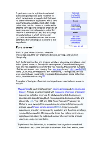 Experiments can be split into three broad,                     AMPAAAS
                                                              Pro-TestNIH
overlapping categories: pure research, in
                                                              AVMAAALAS
which experiments are conducted that have
no direct commercial application, with a view                     Issues
to advancing knowledge, most often inside
universities; applied research, conducted in                  Animal rights
                                                             Animal testing
order to solve specific biological problems or               Animal welfare
to develop commercial products, either for
medical or non-medical use; and toxicology                        Writers
or safety testing, in which commercial
                                                               Carl Cohen
products are tested on animals to measure                    Roger Scruton
potential adverse biological reactions to the                Richard Posner
ingredients.                                                  TiborMachan

                                                          This box: view • talk • edit
Pure research
Basic or pure research aims to increase
knowledge about the way organisms behave, develop, and function
biologically.

Both the largest number and greatest variety of laboratory animals are used
in this type of research. Drosophila melanogaster, Caenorhabditiselegans,
mice and rats together account for the vast majority, though small numbers
of other species are used, ranging from sea slugs through blind cavefish[47].
In the UK in 2005, 89 macaques, 114 marmosets, 133 dogs and 237 cats
were used in basic research to investigate topics such as social behaviour,
vision, nutrition and suckling.[51]

Examples of the types of animals and experiments used in basic research
include:

  Mutagenesis to study mechanisms in embryogenesis and developmental
   biology. Animals are often treated with mutagenic chemicals or radiation
   to generate defective embryos. By studying disrupted development,
   scientists aim to understand both how organisms develop normally and
   abnormally [48]. The 1995 and 2002 Nobel Prizes in Physiology or
   Medicine were awarded for research into developmental processes in
   animals using forward genetic screens[49][50]. Embryos used in
   experiments are often not covered by legislation and therefore not always
   required to be reported. Consequently, those that believe embryos are
   defacto animals claim the published number of experimental animals
   used is an under-representation.

  Experiments into behaviour, to understand how organisms detect and
   interact with each other and their environment. Fruit flies, worms, mice
 