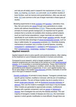 and rats are all widely used in research into mechanisms of vision, [51]
   taste, [52] hearing, [53] touch, [54] and smell. [55] In addition studies of
   brain function, such as memory and social behaviour, often use rats and
   birds. [56] Less common is the use of larger mammals in these types of
   studies.

  Breeding experiments to study evolution and genetics. Laboratory mice,
   flies, fish and worms are inbred through many generations to create
   strains with defined characteristics [57][58]. These provide scientists with
   animals of a known genetic background, an important tool for genetic
   analysis that is currently not available when studying outbred subjects
   (such as most human populations). Larger mammals are rarely bred
   specifically for such studies due to their longer gestation periods, though
   some scientists take advantage of inbred domesticated animals, such as
   dog or cattle breeds, for comparative purposes [59]. Scientists studying
   mechanisms of evolution use a number of animal species, including
   mosquitos[60], sticklebacks[61], cichlids[62] and lampreys[63], due to
   their nichephysiology, morphology, ecology or phylogeny.
Applied research
Applied research aims to solve specific and practical problems, often relating
to the treatment or cure of disease and disorder in humans and animals.

Compared to pure research, which is largely academic in origin, applied
research programmes are more likely to be carried out in the pharmaceutical
industry, or in universities in commercial partnership. These may involve the
use of animal models of disease or condition, which are often discovered or
generated by pure research programmes. In turn, such applied studies may
be an early stage in the modern drug discovery process. Examples of animal
use in this type of research include:

  Genetic modification of animals to study disease. Transgenic animals have
   specific genes inserted, modified or removed, with the aim of modelling a
   specific condition. The aim of these models may be to exactly mimic a
   known single gene disorder, such as Duchenne muscular dystrophy or
   albinism, then use the model to investigate novel ways it may be treated.
   Other models are generated to approximate complex, multifactorial
   disease with a genetic component, such as cancer or Alzheimer's
   disease, then investigate how and why the disease develops. The vast
   majority of transgenic models of disease are mice [64], the mammalian
   species in which genetic modification is most efficient, though there are
 