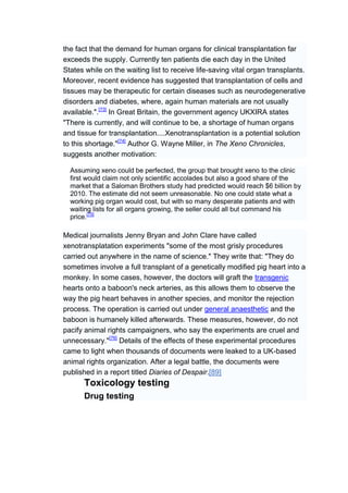 the fact that the demand for human organs for clinical transplantation far
exceeds the supply. Currently ten patients die each day in the United
States while on the waiting list to receive life-saving vital organ transplants.
Moreover, recent evidence has suggested that transplantation of cells and
tissues may be therapeutic for certain diseases such as neurodegenerative
disorders and diabetes, where, again human materials are not usually
available.".[73] In Great Britain, the government agency UKXIRA states
"There is currently, and will continue to be, a shortage of human organs
and tissue for transplantation....Xenotransplantation is a potential solution
to this shortage."[74] Author G. Wayne Miller, in The Xeno Chronicles,
suggests another motivation:

  Assuming xeno could be perfected, the group that brought xeno to the clinic
  first would claim not only scientific accolades but also a good share of the
  market that a Saloman Brothers study had predicted would reach $6 billion by
  2010. The estimate did not seem unreasonable. No one could state what a
  working pig organ would cost, but with so many desperate patients and with
  waiting lists for all organs growing, the seller could all but command his
  price.[75]

Medical journalists Jenny Bryan and John Clare have called
xenotransplatation experiments "some of the most grisly procedures
carried out anywhere in the name of science." They write that: "They do
sometimes involve a full transplant of a genetically modified pig heart into a
monkey. In some cases, however, the doctors will graft the transgenic
hearts onto a baboon's neck arteries, as this allows them to observe the
way the pig heart behaves in another species, and monitor the rejection
process. The operation is carried out under general anaesthetic and the
baboon is humanely killed afterwards. These measures, however, do not
pacify animal rights campaigners, who say the experiments are cruel and
unnecessary."[76] Details of the effects of these experimental procedures
came to light when thousands of documents were leaked to a UK-based
animal rights organization. After a legal battle, the documents were
published in a report titled Diaries of Despair.[89]
      Toxicology testing
      Drug testing
 