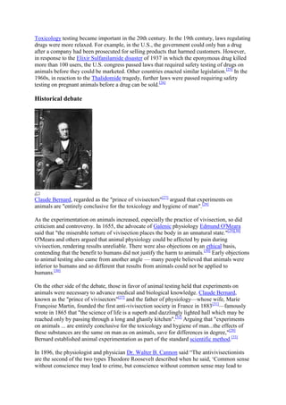 Toxicology testing became important in the 20th century. In the 19th century, laws regulating
drugs were more relaxed. For example, in the U.S., the government could only ban a drug
after a company had been prosecuted for selling products that harmed customers. However,
in response to the Elixir Sulfanilamide disaster of 1937 in which the eponymous drug killed
more than 100 users, the U.S. congress passed laws that required safety testing of drugs on
animals before they could be marketed. Other countries enacted similar legislation.[25] In the
1960s, in reaction to the Thalidomide tragedy, further laws were passed requiring safety
testing on pregnant animals before a drug can be sold.[26]

Historical debate




Claude Bernard, regarded as the "prince of vivisectors"[27] argued that experiments on
animals are "entirely conclusive for the toxicology and hygiene of man".[28]

As the experimentation on animals increased, especially the practice of vivisection, so did
criticism and controversy. In 1655, the advocate of Galenic physiology Edmund O'Meara
said that "the miserable torture of vivisection places the body in an unnatural state."[29][30]
O'Meara and others argued that animal physiology could be affected by pain during
vivisection, rendering results unreliable. There were also objections on an ethical basis,
contending that the benefit to humans did not justify the harm to animals.[30] Early objections
to animal testing also came from another angle — many people believed that animals were
inferior to humans and so different that results from animals could not be applied to
humans.[30]

On the other side of the debate, those in favor of animal testing held that experiments on
animals were necessary to advance medical and biological knowledge. Claude Bernard,
known as the "prince of vivisectors"[27] and the father of physiology—whose wife, Marie
Françoise Martin, founded the first anti-vivisection society in France in 1883[31]—famously
wrote in 1865 that "the science of life is a superb and dazzlingly lighted hall which may be
reached only by passing through a long and ghastly kitchen".[32] Arguing that "experiments
on animals ... are entirely conclusive for the toxicology and hygiene of man...the effects of
these substances are the same on man as on animals, save for differences in degree,"[28]
Bernard established animal experimentation as part of the standard scientific method.[33]

In 1896, the physiologist and physician Dr. Walter B. Cannon said ―The antivivisectionists
are the second of the two types Theodore Roosevelt described when he said, ‗Common sense
without conscience may lead to crime, but conscience without common sense may lead to
 