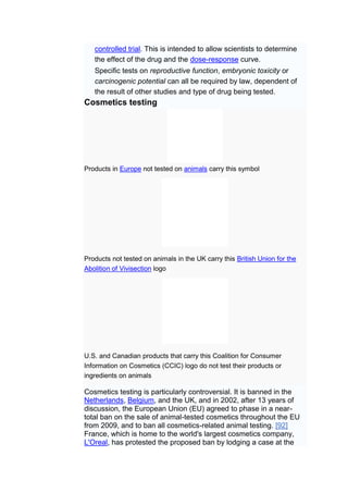 controlled trial. This is intended to allow scientists to determine
   the effect of the drug and the dose-response curve.
   Specific tests on reproductive function, embryonic toxicity or
   carcinogenic potential can all be required by law, dependent of
   the result of other studies and type of drug being tested.
Cosmetics testing




Products in Europe not tested on animals carry this symbol




Products not tested on animals in the UK carry this British Union for the
Abolition of Vivisection logo




U.S. and Canadian products that carry this Coalition for Consumer
Information on Cosmetics (CCIC) logo do not test their products or
ingredients on animals

Cosmetics testing is particularly controversial. It is banned in the
Netherlands, Belgium, and the UK, and in 2002, after 13 years of
discussion, the European Union (EU) agreed to phase in a near-
total ban on the sale of animal-tested cosmetics throughout the EU
from 2009, and to ban all cosmetics-related animal testing. [92]
France, which is home to the world's largest cosmetics company,
L'Oreal, has protested the proposed ban by lodging a case at the
 