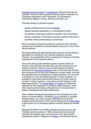 European Court of Justice in Luxembourg, asking that the ban be
quashed. The ban is also opposed by the European Federation for
Cosmetics Ingredients, which represents 70 companies in
Switzerland, Belgium, France, Germany and Italy. [93]

Cosmetic testing on animals includes:

   testing a finished product such as lipstick;
   testing individual ingredients, or a combination of them;
   Contracting a third-party company to perform any of the above;
   Using a subsidiary or third-party company to perform the tests in
   countries where animal testing is not banned.

Some cosmetics companies continue to make the claim that their
products are not tested on animals despite using one or more of the
above practices.

Re-using existing test data obtained from previous animal testing is
generally not considered to be cosmetic testing on animals;
however, the acceptability of this to opponents of testing is inversely
proportional to how recent the data is.

Due to the strong public backlash against cosmetic testing on
animals, most cosmetic manufacturers say their products are not
tested on animals. However, they are still required by trading
standards and consumer protection laws in most countries to show
their products are not toxic and dangerous to public health, and that
the ingredients are not dangerous in large quantities, such as when
in transport or in the manufacturing plant. In some countries, it is
possible to meet these requirements without any further tests on
animals. In other countries, it may require animal testing to meet
legal requirements. The United States and Japan are frequently
criticised for their insistence on stringent safety measures, which
often requires animal testing, although the U.S. has also been a
leader in developing cell culture alternatives.

Some retailers distinguish themselves in the marketplace by their
stance on animal testing. The British Co-op maintains a cosmetic-
testing website, [94] which includes statements from all their
suppliers about the extent of their animal testing and the Body Shop
is also known for its campaigns against cosmetic testing on animals.
[95]

Although the British Home Office stopped giving licences to test
finished cosmetic products in 1998, compounds that have both
cosmetic and medical uses, such as those in the "anti-wrinkle"
preparations Zyderm, Restylane and Botox, are still bound by the
 