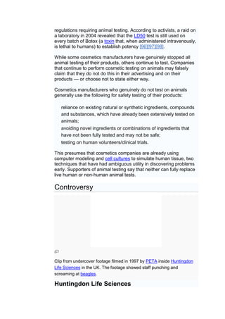 regulations requiring animal testing. According to activists, a raid on
a laboratory in 2004 revealed that the LD50 test is still used on
every batch of Botox (a toxin that, when administered intravenously,
is lethal to humans) to establish potency [96][97][98].

While some cosmetics manufacturers have genuinely stopped all
animal testing of their products, others continue to test. Companies
that continue to perform cosmetic testing on animals may falsely
claim that they do not do this in their advertising and on their
products — or choose not to state either way.

Cosmetics manufacturers who genuinely do not test on animals
generally use the following for safety testing of their products:

   reliance on existing natural or synthetic ingredients, compounds
   and substances, which have already been extensively tested on
   animals;
   avoiding novel ingredients or combinations of ingredients that
   have not been fully tested and may not be safe;
   testing on human volunteers/clinical trials.

This presumes that cosmetics companies are already using
computer modeling and cell cultures to simulate human tissue, two
techniques that have had ambiguous utility in discovering problems
early. Supporters of animal testing say that neither can fully replace
live human or non-human animal tests.

Controversy




Clip from undercover footage filmed in 1997 by PETA inside Huntingdon
Life Sciences in the UK. The footage showed staff punching and
screaming at beagles.

Huntingdon Life Sciences
 