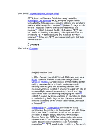 Main article: Stop Huntingdon Animal Cruelty

          PETA filmed staff inside a British laboratory owned by
          Huntingdon Life Sciences (HLS), Europe's largest animal-
          testing facility, hitting puppies, shouting at them, and simulating
          sex acts while taking blood samples[77] (video). Footage shot in
          the U.S. appeared to show technicians dissecting a live
          monkey[78] (video). A lawsuit filed by HLS against PETA was
          successful in obtaining a restraining order against PETA, and
          prohibiting PETA from distributing any materials they had
          obtained.[79] Other non-PETA sources remain free to distribute
          these materials.

          Covance
Main article: Covance




              Image by Friedrich Mülln

              In 2004, German journalist Friedrich Mülln was hired as a
              BUAV operative to shoot undercover footage of staff in
              Covance, Münster, Europe's largest primate-testing center,
              making monkeys dance in time to blaring pop music,
              handling them roughly, and screaming at them. The
              monkeys were kept isolated in small wire cages with little or
              no natural light, no environmental enrichment, and high
              noise levels from staff shouting and playing the radio[80]
              (video). A lawsuit by Covance placed an injunction on Mülln
              from distributing the footage he shot; the same material
              remains accessible on the web at sites outside jurisdiction
              of the court.[81]

              Primatologist Dr. Jane Goodall described the living
              conditions of the monkeys as "horrendous," and told BUAV
              that to see them "crazed with boredom, and sadness
              probably, is deeply, deeply disturbing." Primatologist
              Stephen Brend told BUAV that using monkeys in such a
              stressed state is "bad science" and trying to extrapolate
              useful data in such circumstances is an "untenable
              proposition."[80] PETA found similar conditions in Covance's
 