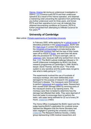 Vienna, Virginia lab during an undercover investigation in
              2004-5. [99] Covance sued PETA and their undercover
              operative as a result of the Vienna operation, and obtained
              a restraining order preventing the operative from performing
              any further undercover work for three years, and forced
              PETA and their operative to turn over all materials they
              obtained documenting conditions at Covance. PETA is
              further prevented from attempting to infiltrate Covance for
              five years.[82]

              University of Cambridge
Main article: Primate experiments at Cambridge University

                   In February 2005, while applying for a judicial review of
                   laboratory practices in the United Kingdom, BUAV told
                   the High Court in London that internal documents from
                   the University of Cambridge's primate-testing labs
                   showed that monkeys had had the tops of their heads
                   sawn off to induce a stroke, and were then left alone
                   after the procedure for 15 hours overnight, with no
                   veterinary care, because staff only worked from nine to
                   five. [100] The BUAV judicial challenge followed a 10-
                   month undercover investigation by BUAV into three
                   research programmes at Cambridge in 1998. BUAV's
                   lawyer, David Thomas, told the court: "The whole
                   system is very secretive and the public does not get to
                   see what is really going on." [101]

                   The experiments involved the use of hundreds of
                   macaque monkeys, who were deliberately brain
                   damaged for the purpose of research into strokes and
                   Parkinson's disease. The macaques were first trained
                   to perform behavioral and cognitive tasks. Researchers
                   then caused brain damage either by removing parts of
                   the macaque's brains or by injecting toxins. The
                   monkeys were then re-tested to determine how the
                   damage had affected their skills. They were deprived of
                   food and water to encourage them to perform the
                   tasks, with water being withheld for 22 out of every 24
                   hours. [102][103] (video)

                   The Home Office investigated the BUAV report and the
                   judge hearing BUAV's application for a judicial review
                   rejected the allegation that the Home Secretary had
                   been negligent in granting the university a license.
                   [104][105] The Research Defence Society, a lobby
                   group representing 5,000 medical researchers and
 