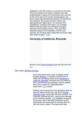 institutions in the UK, wrote in a summary of the case:
                   "[F]or this research into stroke monkeys were fully
                   anaesthetised, a piece of the skull bone was removed
                   (in the same way as for human neurosurgery), one
                   blood vessel was permanently blocked, the skull bone
                   was replaced, the muscle and skin resewn and
                   appropriate pain killers given. On recovery from
                   anaesthesia, monkeys were kept in an incubator,
                   offered food and water and monitored at regular
                   intervals until the early evening. They were then
                   allowed to sleep in the incubators until the next
                   morning. No monkeys died unattended during the night
                   after stroke surgery." [106]

                   University of California, Riverside




                   Britches, as the Animal Liberation Front say they found him.
                   [24]

Main article: Britches (monkey)

                       One of the best-known cases of alleged abuse
                       involved Britches, a macaque monkey born in
                       1985 into a breeding colony at the University of
                       California, Riverside, removed from his mother at
                       birth, and left alone and tethered, with his eyelids
                       sewn shut, as part of a sight-deprivation
                       experiment. [107] (video)

                       Britches was removed from the laboratory when he
                       was five weeks old during a raid by the Animal
                       Liberation Front, along with 700 other animals. The
                       university criticized the ALF, claiming that damage
                       to the monkey's eyelids, [108] allegedly caused by
                       the sutures, had in fact been caused by an ALF
                       veterinarian who examined the monkey after the
                       raid and wrote a report. The experiment was
 