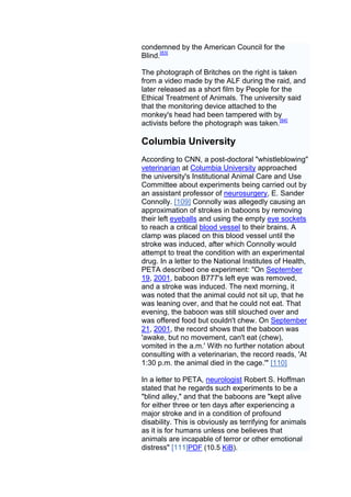 condemned by the American Council for the
Blind.[83]

The photograph of Britches on the right is taken
from a video made by the ALF during the raid, and
later released as a short film by People for the
Ethical Treatment of Animals. The university said
that the monitoring device attached to the
monkey's head had been tampered with by
activists before the photograph was taken.[84]

Columbia University
According to CNN, a post-doctoral "whistleblowing"
veterinarian at Columbia University approached
the university's Institutional Animal Care and Use
Committee about experiments being carried out by
an assistant professor of neurosurgery, E. Sander
Connolly. [109] Connolly was allegedly causing an
approximation of strokes in baboons by removing
their left eyeballs and using the empty eye sockets
to reach a critical blood vessel to their brains. A
clamp was placed on this blood vessel until the
stroke was induced, after which Connolly would
attempt to treat the condition with an experimental
drug. In a letter to the National Institutes of Health,
PETA described one experiment: "On September
19, 2001, baboon B777's left eye was removed,
and a stroke was induced. The next morning, it
was noted that the animal could not sit up, that he
was leaning over, and that he could not eat. That
evening, the baboon was still slouched over and
was offered food but couldn't chew. On September
21, 2001, the record shows that the baboon was
'awake, but no movement, can't eat (chew),
vomited in the a.m.' With no further notation about
consulting with a veterinarian, the record reads, 'At
1:30 p.m. the animal died in the cage.'" [110]

In a letter to PETA, neurologist Robert S. Hoffman
stated that he regards such experiments to be a
"blind alley," and that the baboons are "kept alive
for either three or ten days after experiencing a
major stroke and in a condition of profound
disability. This is obviously as terrifying for animals
as it is for humans unless one believes that
animals are incapable of terror or other emotional
distress" [111]PDF (10.5 KiB).
 