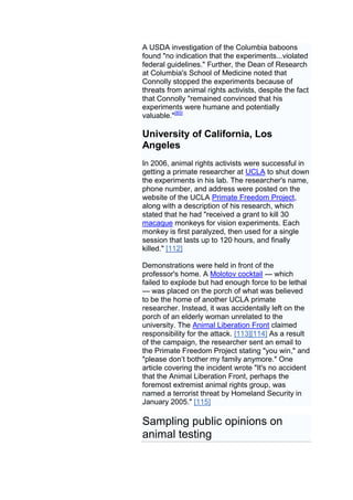 A USDA investigation of the Columbia baboons
found "no indication that the experiments...violated
federal guidelines." Further, the Dean of Research
at Columbia's School of Medicine noted that
Connolly stopped the experiments because of
threats from animal rights activists, despite the fact
that Connolly "remained convinced that his
experiments were humane and potentially
valuable."[85]

University of California, Los
Angeles
In 2006, animal rights activists were successful in
getting a primate researcher at UCLA to shut down
the experiments in his lab. The researcher's name,
phone number, and address were posted on the
website of the UCLA Primate Freedom Project,
along with a description of his research, which
stated that he had "received a grant to kill 30
macaque monkeys for vision experiments. Each
monkey is first paralyzed, then used for a single
session that lasts up to 120 hours, and finally
killed." [112]

Demonstrations were held in front of the
professor's home. A Molotov cocktail — which
failed to explode but had enough force to be lethal
— was placed on the porch of what was believed
to be the home of another UCLA primate
researcher. Instead, it was accidentally left on the
porch of an elderly woman unrelated to the
university. The Animal Liberation Front claimed
responsibility for the attack. [113][114] As a result
of the campaign, the researcher sent an email to
the Primate Freedom Project stating "you win," and
"please don’t bother my family anymore." One
article covering the incident wrote "It's no accident
that the Animal Liberation Front, perhaps the
foremost extremist animal rights group, was
named a terrorist threat by Homeland Security in
January 2005." [115]

Sampling public opinions on
animal testing
 
