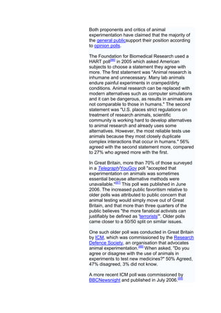 Both proponents and critics of animal
experimentation have claimed that the majority of
the general publicsupport their position according
to opinion polls.

The Foundation for Biomedical Research used a
HART poll[86] in 2005 which asked American
subjects to choose a statement they agree with
more. The first statement was "Animal research is
inhumane and unnecessary. Many lab animals
endure painful experiments in cramped/dirty
conditions. Animal research can be replaced with
modern alternatives such as computer simulations
and it can be dangerous, as results in animals are
not comparable to those in humans." The second
statement was "U.S. places strict regulations on
treatment of research animals, scientific
community is working hard to develop alternatives
to animal research and already uses some
alternatives. However, the most reliable tests use
animals because they most closely duplicate
complex interactions that occur in humans." 56%
agreed with the second statement more, compared
to 27% who agreed more with the first.

In Great Britain, more than 70% of those surveyed
in a Telegraph/YouGov poll "accepted that
experimentation on animals was sometimes
essential because alternative methods were
unavailable."[87] This poll was published in June
2006. The increased public favoritism relative to
older polls was attributed to public concern that
animal testing would simply move out of Great
Britain, and that more than three quarters of the
public believes "the more fanatical activists can
justifiably be defined as 'terrorists'". Older polls
came closer to a 50/50 split on similar issues.

One such older poll was conducted in Great Britain
by ICM, which was commissioned by the Research
Defence Society, an organisation that advocates
animal experimentation.[88] When asked, "Do you
agree or disagree with the use of animals in
experiments to test new medicines?" 50% Agreed,
47% disagreed, 3% did not know.

A more recent ICM poll was commissioned by
BBCNewsnight and published in July 2006.[89]
 
