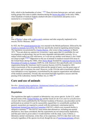 folly, which is the handmaiden of crime.‘ ‖[34] These divisions between pro- and anti- animal
testing groups first came to public attention during the brown dog affair in the early 1900s,
when hundreds of medical students clashed with anti-vivisectionists and police over a
memorial to a vivisected dog.[35]




One of Pavlov‘s dogs with a saliva-catch container and tube surgically implanted in his
muzzle, Pavlov Museum, 2005

In 1822, the first animal protection law was enacted in the British parliament, followed by the
Cruelty to Animals Act (1876), the first law specifically aimed at regulating animal testing.
The legislation was promoted by Charles Darwin, who wrote to Ray Lankester in March
1871: "You ask about my opinion on vivisection. I quite agree that it is justifiable for real
investigations on physiology; but not for mere damnable and detestable curiosity. It is a
subject which makes me sick with horror, so I will not say another word about it, else I shall
not sleep to-night."[36][37] Opposition to the use of animals in medical research first arose in
the United States during the 1860s, when Henry Bergh founded the American Society for the
Prevention of Cruelty to Animals (ASPCA), with America's first specifically anti-vivisection
organization being the American AntiVivisection Society (AAVS), founded in 1883.
Antivivisectionists of the era generally believed the spread of mercy was the great cause of
civilization, and vivisection was cruel. However, in the USA the antivivisectionists' efforts
were defeated in every legislature, overwhelmed by the superior organization and influence
of the medical community. Overall, this movement had little legislative success until the
passing of the Laboratory Animal Welfare Act, in 1966.[38]

Care and use of animals
See also: Animal testing regulations, Institutional Animal Care and Use Committee, and
Animals (Scientific Procedures) Act 1986

Regulations

The regulations that apply to animals in laboratories vary across species. In the U.S., under
the provisions of the Animal Welfare Act and the Guide for the Care and Use of Laboratory
Animals (the Guide), published by the National Academy of Sciences, any procedure can be
performed on an animal if it can be successfully argued that it is scientifically justified. In
general, researchers are required to consult with the institution's veterinarian and its
Institutional Animal Care and Use Committee (IACUC), which every research facility is
obliged to maintain.[39] The IACUC must ensure that alternatives, including non-animal
alternatives, have been considered, that the experiments are not unnecessarily duplicative,
and that pain relief is given unless it would interfere with the study. Larry Carbone, a
laboratory animal veterinarian, writes that, in his experience, IACUCs take their work very
seriously regardless of the species involved, though the use of non-human primates always
 