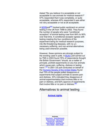 Asked "Do you believe it is acceptable or not
acceptable to use animals for medical research?"
57% responded that it was completely, or quite
acceptable, whereas 40% responded it was either
not very acceptable or not at all acceptable.

A MORIpoll[90] tracked public sentiment on animal
testing in the UK from 1999 to 2002. They found
the number of people who were "conditional
acceptors" of animal testing rose from 84% to 90%
over that time. A conditional acceptor agrees with
testing meeting the four conditions of the
experiment being for medical research purposes,
into life threatening diseases, with no un-
necessary suffering, and non-animal alternatives
being used whenever possible.

However, these opinions are strongly subject to
the wording used in polls. A BUAV poll carried out
by TNS in 2003 found 76% of respondents thought
the British Government ―should, as a matter of
principle, prohibit experiments on any live animals
which cause pain, suffering, distress or lasting
harm‖.[91] A 2001 US poll conducted on behalf of
the Humane Society of the United States found
that 75% of the people polled disapprove of
experiments that subject animals to severe pain
and distress, 33% indicated they disapprove of
animal experimentation that involves little or no
pain or distress, and 62% approve of experiments
that involve little or no pain or distress.[92]

Alternatives to animal testing
         Animal rights




                 Activists
      Greg Avery · David Barbarash
       Rod Coronado · Barry Horne
         Ronnie Lee · Keith Mann
      Ingrid Newkirk · Andrew Tyler
        Jerry Vlasak · Robin Webb
 