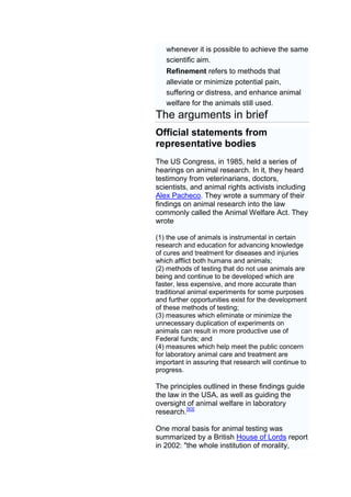 whenever it is possible to achieve the same
   scientific aim.
   Refinement refers to methods that
   alleviate or minimize potential pain,
   suffering or distress, and enhance animal
   welfare for the animals still used.
The arguments in brief
Official statements from
representative bodies
The US Congress, in 1985, held a series of
hearings on animal research. In it, they heard
testimony from veterinarians, doctors,
scientists, and animal rights activists including
Alex Pacheco. They wrote a summary of their
findings on animal research into the law
commonly called the Animal Welfare Act. They
wrote

(1) the use of animals is instrumental in certain
research and education for advancing knowledge
of cures and treatment for diseases and injuries
which afflict both humans and animals;
(2) methods of testing that do not use animals are
being and continue to be developed which are
faster, less expensive, and more accurate than
traditional animal experiments for some purposes
and further opportunities exist for the development
of these methods of testing;
(3) measures which eliminate or minimize the
unnecessary duplication of experiments on
animals can result in more productive use of
Federal funds; and
(4) measures which help meet the public concern
for laboratory animal care and treatment are
important in assuring that research will continue to
progress.

The principles outlined in these findings guide
the law in the USA, as well as guiding the
oversight of animal welfare in laboratory
research.[93]

One moral basis for animal testing was
summarized by a British House of Lords report
in 2002: "the whole institution of morality,
 