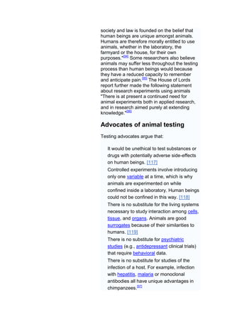 society and law is founded on the belief that
human beings are unique amongst animals.
Humans are therefore morally entitled to use
animals, whether in the laboratory, the
farmyard or the house, for their own
purposes."[94] Some researchers also believe
animals may suffer less throughout the testing
process than human beings would because
they have a reduced capacity to remember
and anticipate pain.[95] The House of Lords
report further made the following statement
about research experiments using animals
"There is at present a continued need for
animal experiments both in applied research,
and in research aimed purely at extending
knowledge."[96]

Advocates of animal testing
Testing advocates argue that:

   It would be unethical to test substances or
   drugs with potentially adverse side-effects
   on human beings. [117]
   Controlled experiments involve introducing
   only one variable at a time, which is why
   animals are experimented on while
   confined inside a laboratory. Human beings
   could not be confined in this way. [118]
   There is no substitute for the living systems
   necessary to study interaction among cells,
   tissue, and organs. Animals are good
   surrogates because of their similarities to
   humans. [119]
   There is no substitute for psychiatric
   studies (e.g., antidepressant clinical trials)
   that require behavioral data.
   There is no substitute for studies of the
   infection of a host. For example, infection
   with hepatitis, malaria or monoclonal
   antibodies all have unique advantages in
   chimpanzees.[97]
 