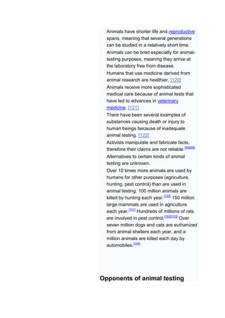 Animals have shorter life and reproductive
  spans, meaning that several generations
  can be studied in a relatively short time.
  Animals can be bred especially for animal-
  testing purposes, meaning they arrive at
  the laboratory free from disease.
  Humans that use medicine derived from
  animal research are healthier. [120]
  Animals receive more sophisticated
  medical care because of animal tests that
  have led to advances in veterinary
  medicine. [121]
  There have been several examples of
  substances causing death or injury to
  human beings because of inadequate
  animal testing. [122]
  Activists manipulate and fabricate facts,
  therefore their claims are not reliable.[98][99]
  Alternatives to certain kinds of animal
  testing are unknown.
  Over 10 times more animals are used by
  humans for other purposes (agriculture,
  hunting, pest control) than are used in
  animal testing. 100 million animals are
  killed by hunting each year.[100] 150 million
  large mammals are used in agriculture
  each year.[101] Hundreds of millions of rats
  are involved in pest control.[102][103] Over
  seven million dogs and cats are euthanized
  from animal shelters each year, and a
  million animals are killed each day by
  automobiles.[104]




Opponents of animal testing
 