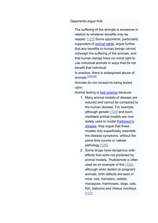 Opponents argue that:

   The suffering of the animals is excessive in
   relation to whatever benefits may be
   reaped. [123] Some opponents, particularly
   supporters of animal rights, argue further
   that any benefits to human beings cannot
   outweigh the suffering of the animals, and
   that human beings have no moral right to
   use individual animals in ways that do not
   benefit that individual.
   In practice, there is widespread abuse of
   animals.[105][106]
   Animals do not consent to being tested
   upon.
   Animal testing is bad science because:
      1. Many animal models of disease are
         induced and cannot be compared to
         the human disease. For example,
         although genetic [124] and toxin-
         mediated animal models are now
         widely used to model Parkinson's
         disease, they argue that these
         models only superficially resemble
         the disease symptoms, without the
         same time course or cellular
         pathology [125].
      2. Some drugs have dangerous side-
         effects that were not predicted by
         animal models. Thalidomide is often
         used as an example of this [126],
         although when tested on pregnant
         animals, birth defects are seen in
         mice, rats, hamsters, rabbits,
         macaques, marmosets, dogs, cats,
         fish, baboons and rhesus monkeys
         [127].
 