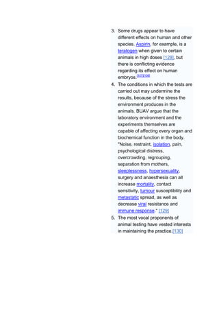 3. Some drugs appear to have
   different effects on human and other
   species. Aspirin, for example, is a
   teratogen when given to certain
   animals in high doses [128], but
   there is conflicting evidence
   regarding its effect on human
   embryos.[107][108]
4. The conditions in which the tests are
   carried out may undermine the
   results, because of the stress the
   environment produces in the
   animals. BUAV argue that the
   laboratory environment and the
   experiments themselves are
   capable of affecting every organ and
   biochemical function in the body.
   "Noise, restraint, isolation, pain,
   psychological distress,
   overcrowding, regrouping,
   separation from mothers,
   sleeplessness, hypersexuality,
   surgery and anaesthesia can all
   increase mortality, contact
   sensitivity, tumour susceptibility and
   metastatic spread, as well as
   decrease viral resistance and
   immune response." [129]
5. The most vocal proponents of
   animal testing have vested interests
   in maintaining the practice.[130]
 
