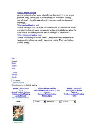 What is animal testing
           Animal testing is what some laboratories do when trying out a new
           product. They cannot use humans to test for reactions, so they
           sometimes try to get away with using animals, such as dogs and
           monkeys,...
           Why is animal testing bad
           Animal testing is bad because it is not humane to the animals. When
           a product is formed some companies test on animals to see what the
           side effects are of the product. This is not right to treat anima...
           When did animal testing begin
           Animal testing began in the 1990s. Using animals for experiments
           was considered animal cruelty by animal lovers. They tried to ban
           animal testing.




Web
Images
News
Videos
More

  Q&A
Settings
Sign In
  Animal testin
« Search the web
Related searches for Animal testing

 Animal Test Pros and              Against Animal Testing              Animal Experiments
          Cons                 Animal Testing Arguments for and       Alternatives to Animal
Animal Testing Statistics                  against                            Testing
Facts on Animal Testing           Cosmetic Animal Testing           Pro Side of Animal Testing
     Animal Cruelty                     Animal Rights                           Peta
More related searches »

       Show:                    All sizes      All file types     All colors




   www.posh-
 