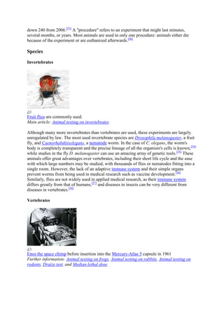 down 240 from 2006.[53] A "procedure" refers to an experiment that might last minutes,
several months, or years. Most animals are used in only one procedure: animals either die
because of the experiment or are euthanized afterwards.[46]

Species

Invertebrates




Fruit flies are commonly used.
Main article: Animal testing on invertebrates

Although many more invertebrates than vertebrates are used, these experiments are largely
unregulated by law. The most used invertebrate species are Drosophila melanogaster, a fruit
fly, and Caenorhabditiselegans, a nematode worm. In the case of C. elegans, the worm's
body is completely transparent and the precise lineage of all the organism's cells is known,[54]
while studies in the fly D. melanogaster can use an amazing array of genetic tools.[55] These
animals offer great advantages over vertebrates, including their short life cycle and the ease
with which large numbers may be studied, with thousands of flies or nematodes fitting into a
single room. However, the lack of an adaptive immune system and their simple organs
prevent worms from being used in medical research such as vaccine development.[56]
Similarly, flies are not widely used in applied medical research, as their immune system
differs greatly from that of humans,[57] and diseases in insects can be very different from
diseases in vertebrates.[58]

Vertebrates




Enos the space chimp before insertion into the Mercury-Atlas 5 capsule in 1961
Further information: Animal testing on frogs, Animal testing on rabbits, Animal testing on
rodents, Draize test, and Median lethal dose
 