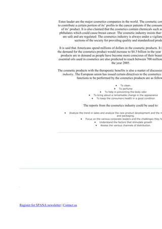 Estee lauder are the major cosmetics companies in the world. The cosmetic com
                            to contribute a certain portion of its‘ profits to the cancer patients if the consume
                               of its‘ product. It is also claimed that the cosmetics contain chemicals such as
                             phthalates which could cause breast cancer. The cosmetic industry insists that t
                                are safe and are regulated. The cosmetics industry is always under a vigilanc
                                          sections of the society for providing quality and standardized produ

                             It is said that Americans spend millions of dollars in the cosmetic products. It i
                           the demand for the cosmetics product would increase to $4.3 billion in the year 2
                              products are in demand as people have become more conscious of their beauty
                            essential oils used in cosmetics are also predicted to reach between 700 million
                                                                      the year 2005.

                           The cosmetic products with the therapeutic benefits is also a matter of discussion
                              industry. The European union has issued certain directives to the cosmetics i
                                         functions to be performed by the cosmetics products are as follow

                                                                                 To clean.
                                                                                To perfume
                                                                   To help in preventing the body odor
                                                         To bring about a remarkable change in the appearance
                                                           To keep the consumers health in a good condition


                                                The reports from the cosmetics industry could be used to:

                                     Analyze the trend in sales and analyze the new product development and the m
                                                                              and packaging.
                                                   Focus on the various corporate leaders and the challenges they fa
                                                               Understand the factors that stimulate growth
                                                                Assess the various channels of distribution.




Register for SPANA newsletter | Contact us
 