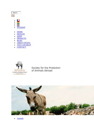 Search...




       SITEMAP

       HOME
       DONATE
       SHOP
       PROJECTS
       BLOG
       ABOUT SPANA
       YOU CAN HELP
       CONTACT




       Animals
 