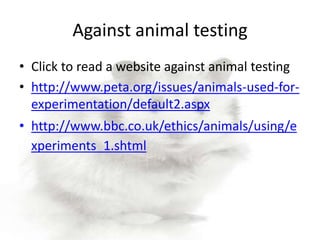Against animal testing
• Click to read a website against animal testing
• http://www.peta.org/issues/animals-used-for-
  experimentation/default2.aspx
• http://www.bbc.co.uk/ethics/animals/using/e
  xperiments_1.shtml
 