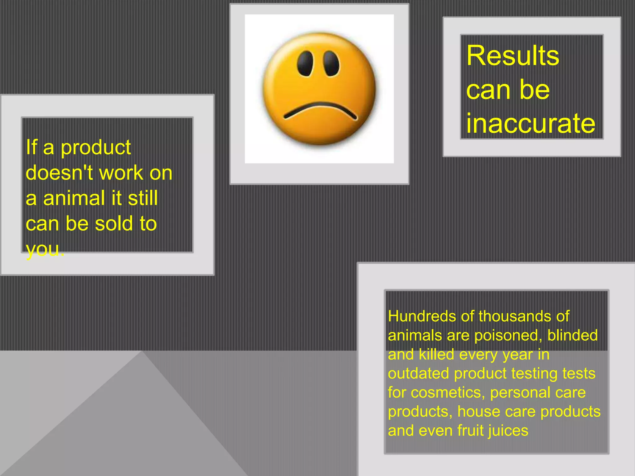 Results
                              can be
                              inaccurate
If a product
doesn't work on
a animal it still
can be sold to
you.


                    Hundreds of thousands of
                    animals are poisoned, blinded
                    and killed every year in
                    outdated product testing tests
                    for cosmetics, personal care
                    products, house care products
                    and even fruit juices
 