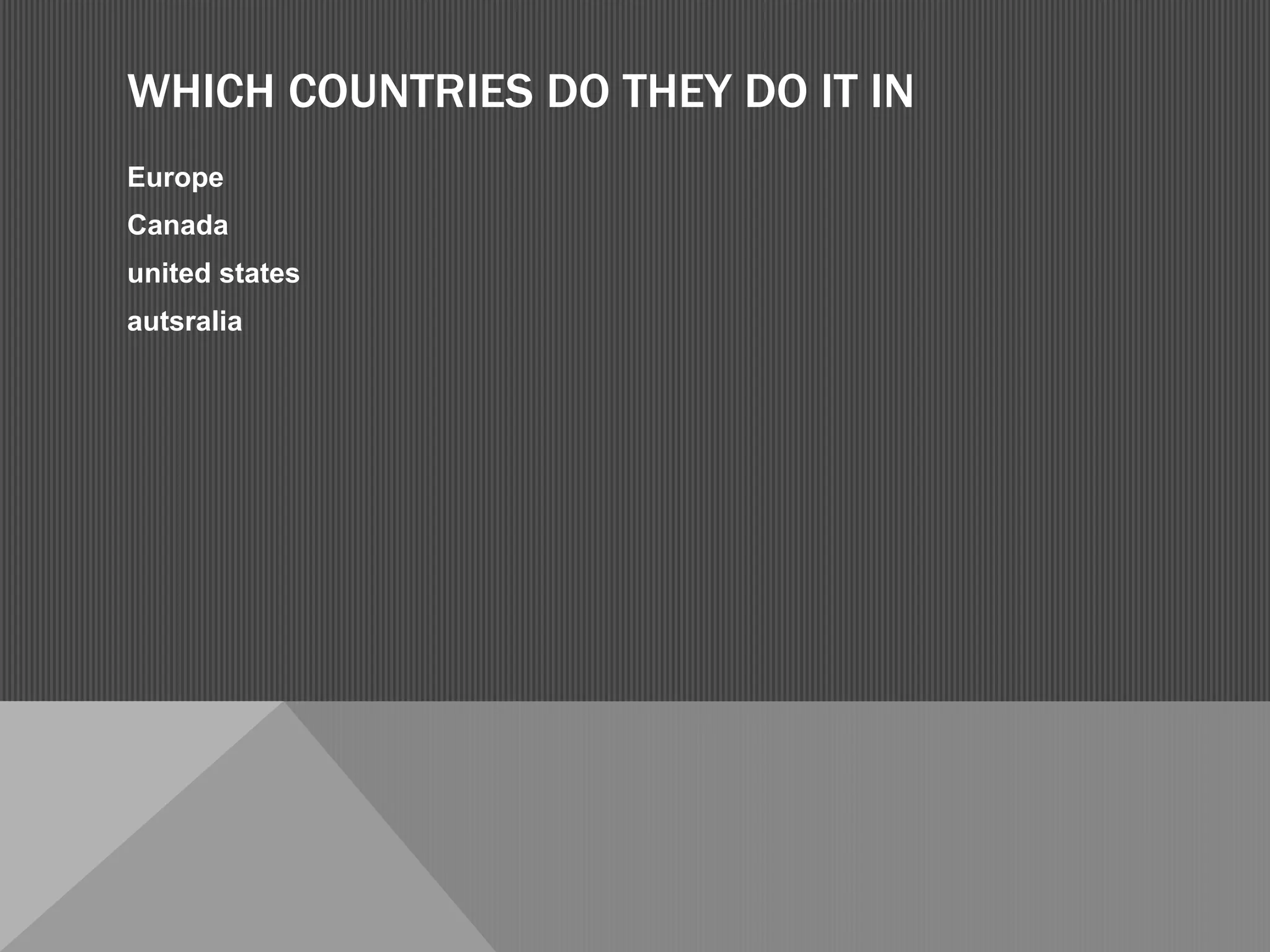 WHICH COUNTRIES DO THEY DO IT IN
Europe
Canada
united states
autsralia
 
