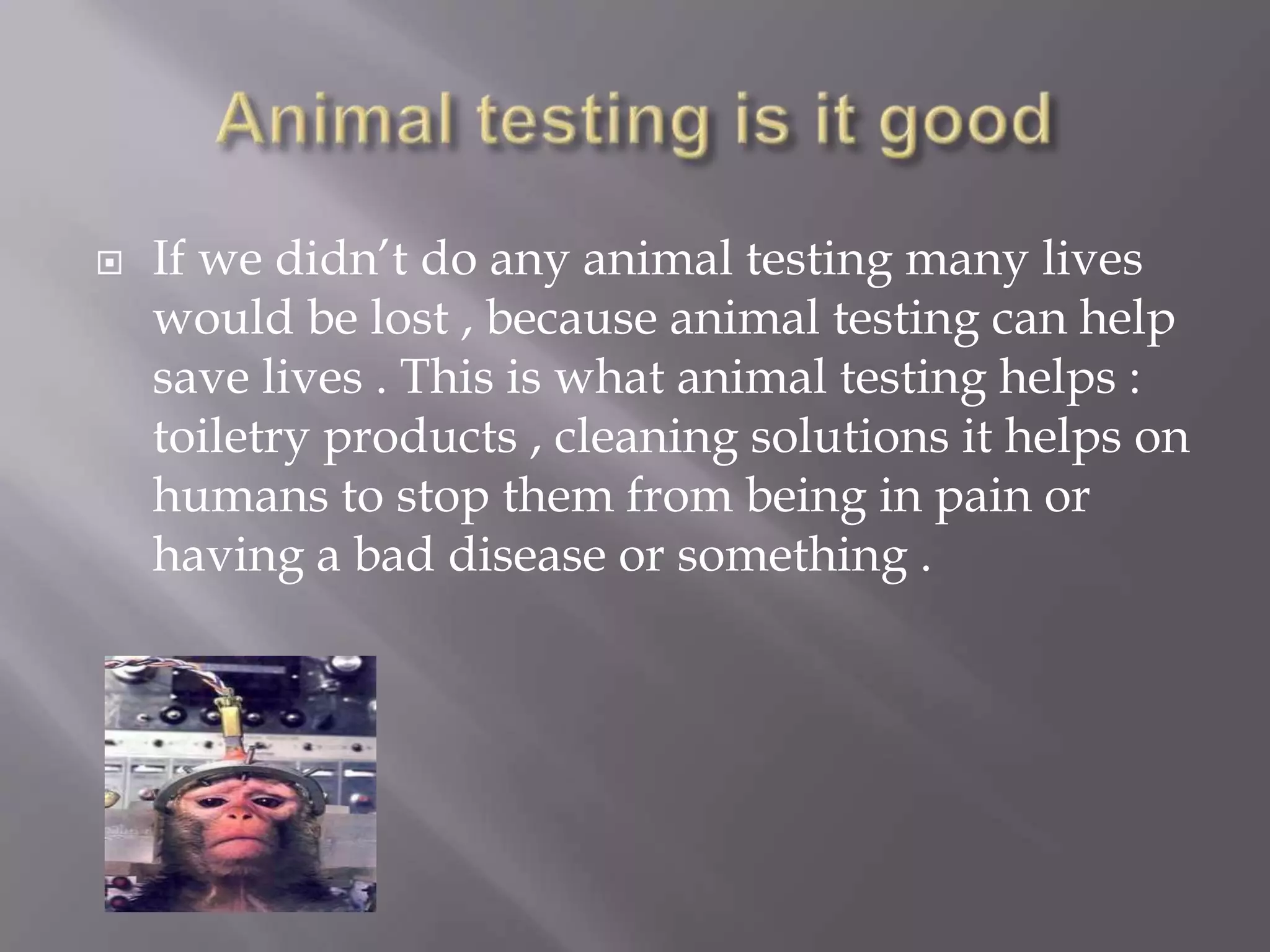    If we didn’t do any animal testing many lives
    would be lost , because animal testing can help
    save lives . This is what animal testing helps :
    toiletry products , cleaning solutions it helps on
    humans to stop them from being in pain or
    having a bad disease or something .
 