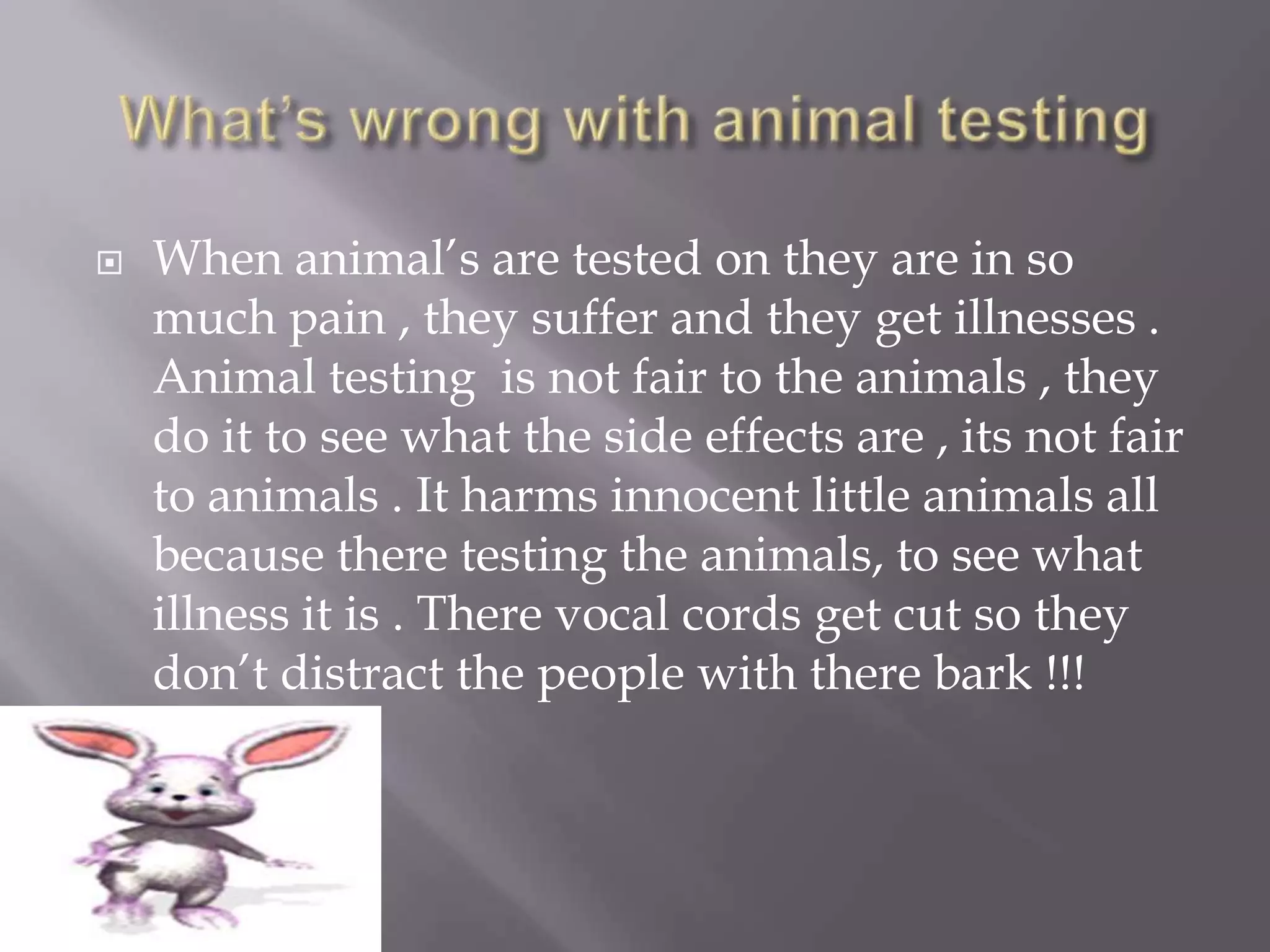    When animal’s are tested on they are in so
    much pain , they suffer and they get illnesses .
    Animal testing is not fair to the animals , they
    do it to see what the side effects are , its not fair
    to animals . It harms innocent little animals all
    because there testing the animals, to see what
    illness it is . There vocal cords get cut so they
    don’t distract the people with there bark !!!
 