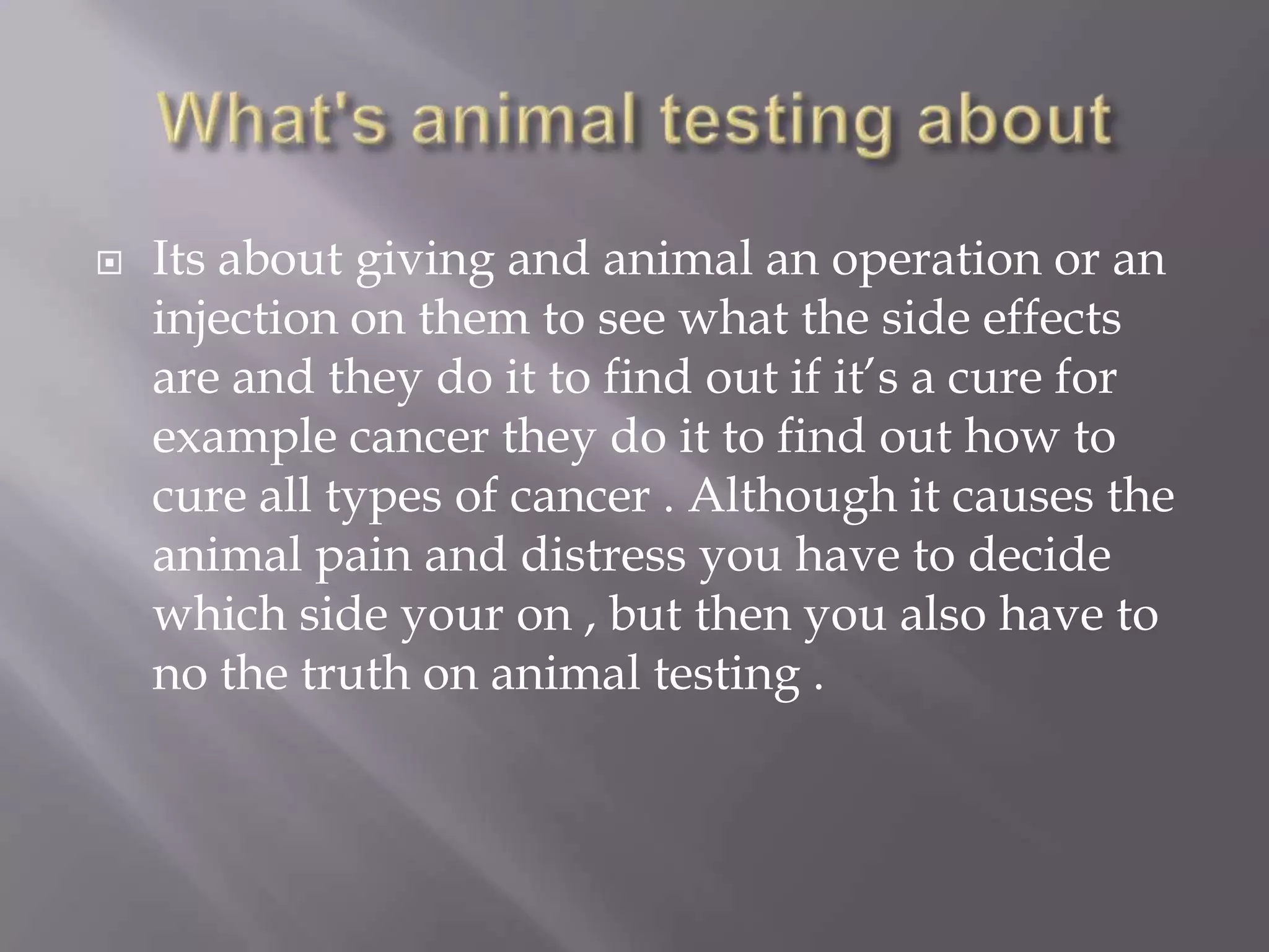    Its about giving and animal an operation or an
    injection on them to see what the side effects
    are and they do it to find out if it’s a cure for
    example cancer they do it to find out how to
    cure all types of cancer . Although it causes the
    animal pain and distress you have to decide
    which side your on , but then you also have to
    no the truth on animal testing .
 