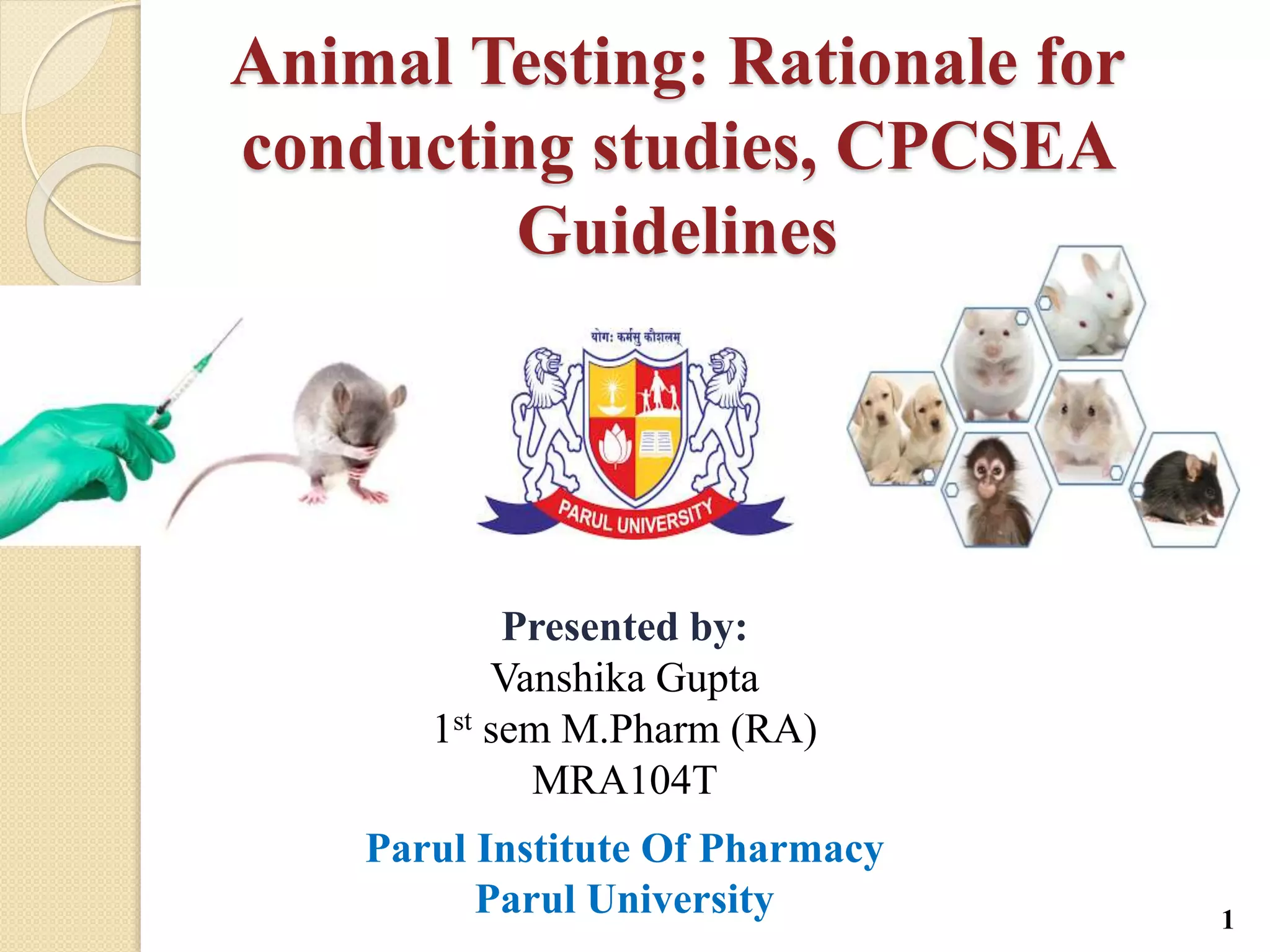 Animal Testing: Rationale for
conducting studies, CPCSEA
Guidelines
Presented by:
Vanshika Gupta
1st sem M.Pharm (RA)
MRA104T
Parul Institute Of Pharmacy
Parul University 1
 
