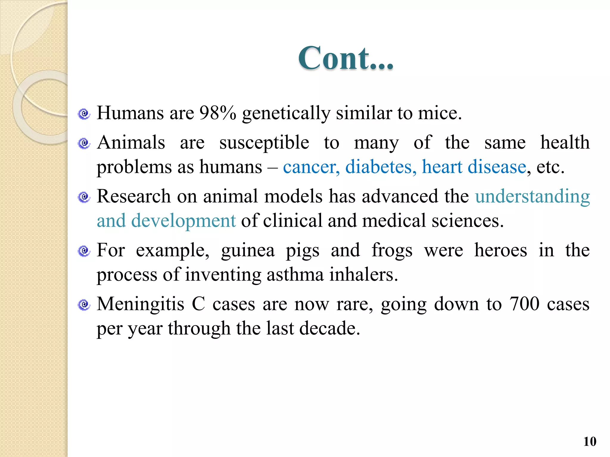 Cont...
Humans are 98% genetically similar to mice.
Animals are susceptible to many of the same health
problems as humans – cancer, diabetes, heart disease, etc.
Research on animal models has advanced the understanding
and development of clinical and medical sciences.
For example, guinea pigs and frogs were heroes in the
process of inventing asthma inhalers.
Meningitis C cases are now rare, going down to 700 cases
per year through the last decade.
10
 