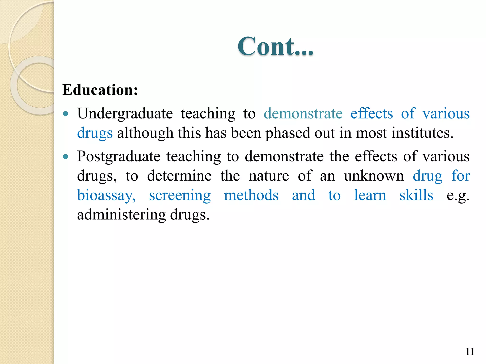 Cont...
Education:
 Undergraduate teaching to demonstrate effects of various
drugs although this has been phased out in most institutes.
 Postgraduate teaching to demonstrate the effects of various
drugs, to determine the nature of an unknown drug for
bioassay, screening methods and to learn skills e.g.
administering drugs.
11
 