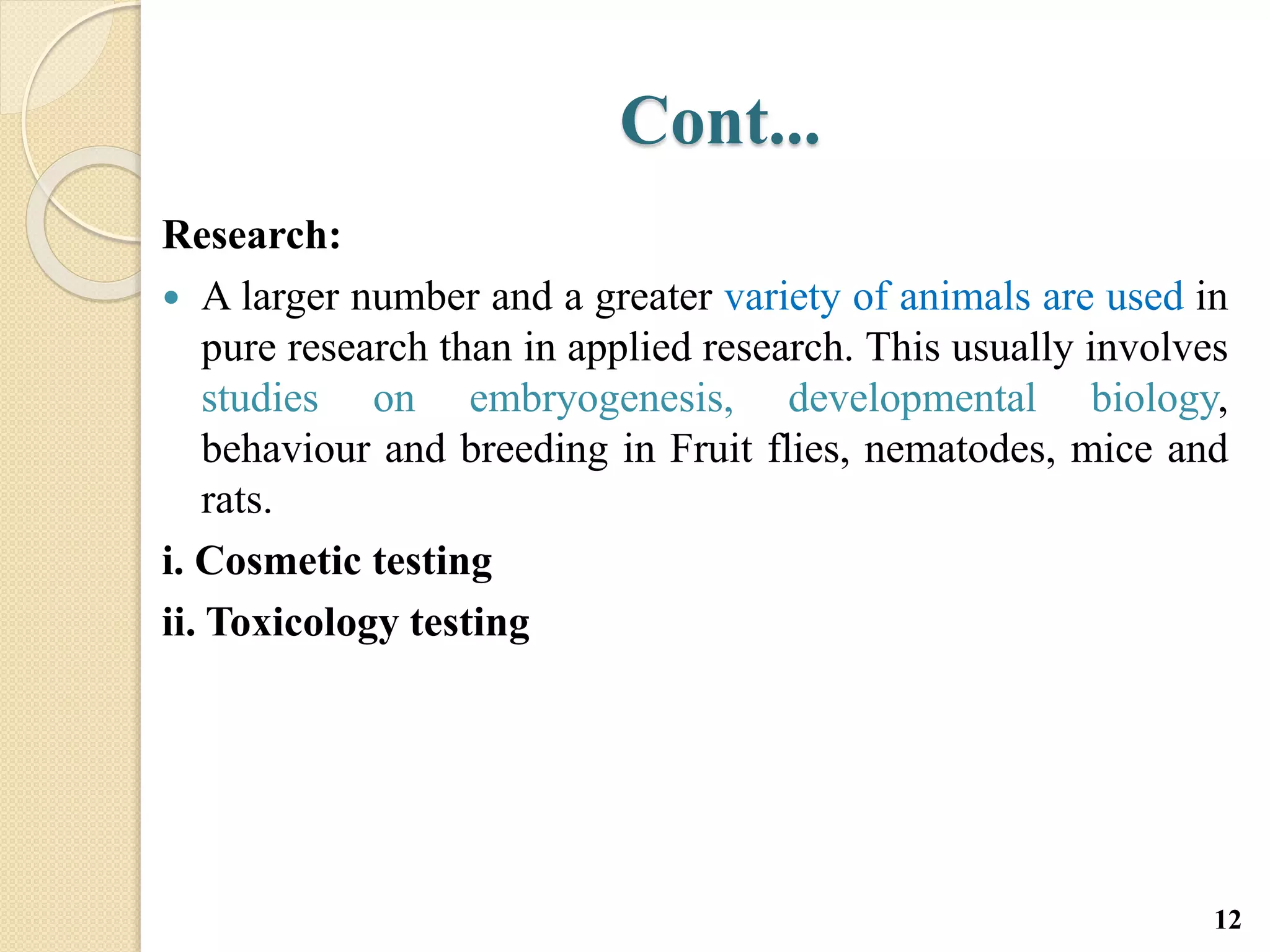 Cont...
Research:
 A larger number and a greater variety of animals are used in
pure research than in applied research. This usually involves
studies on embryogenesis, developmental biology,
behaviour and breeding in Fruit flies, nematodes, mice and
rats.
i. Cosmetic testing
ii. Toxicology testing
12
 