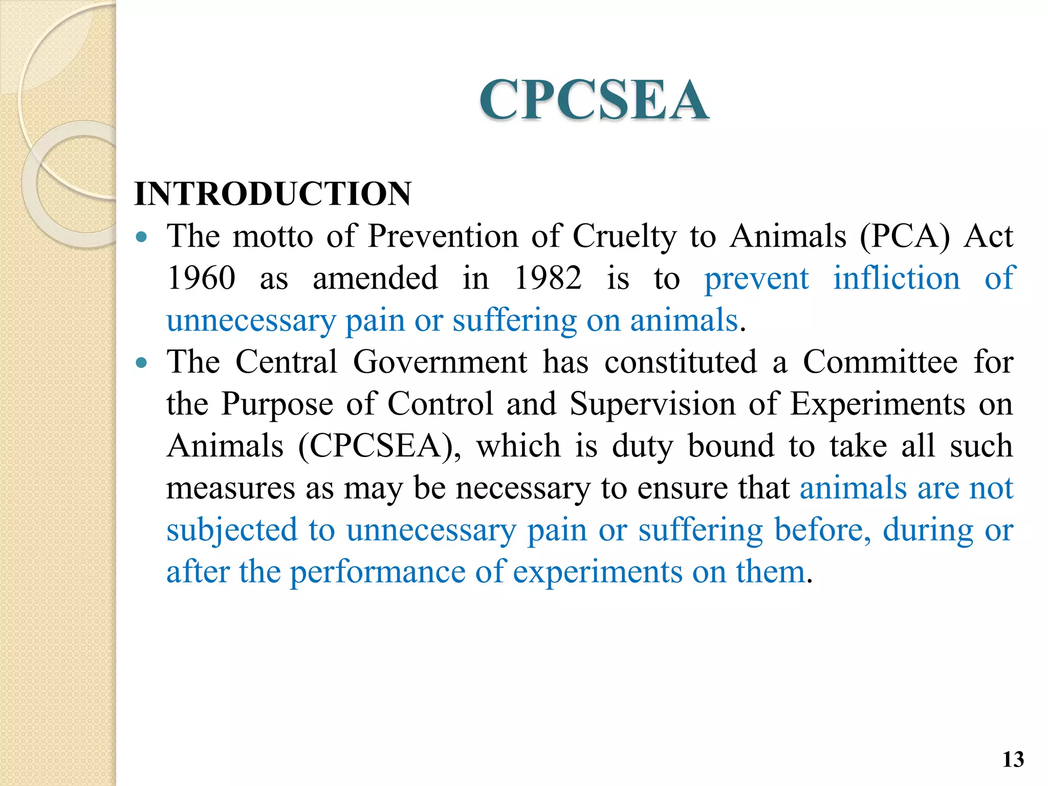 CPCSEA
INTRODUCTION
 The motto of Prevention of Cruelty to Animals (PCA) Act
1960 as amended in 1982 is to prevent infliction of
unnecessary pain or suffering on animals.
 The Central Government has constituted a Committee for
the Purpose of Control and Supervision of Experiments on
Animals (CPCSEA), which is duty bound to take all such
measures as may be necessary to ensure that animals are not
subjected to unnecessary pain or suffering before, during or
after the performance of experiments on them.
13
 