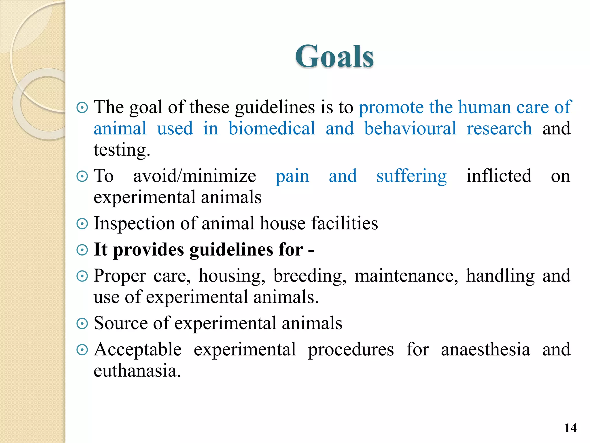 Goals
 The goal of these guidelines is to promote the human care of
animal used in biomedical and behavioural research and
testing.
 To avoid/minimize pain and suffering inflicted on
experimental animals
 Inspection of animal house facilities
 It provides guidelines for -
 Proper care, housing, breeding, maintenance, handling and
use of experimental animals.
 Source of experimental animals
 Acceptable experimental procedures for anaesthesia and
euthanasia.
14
 