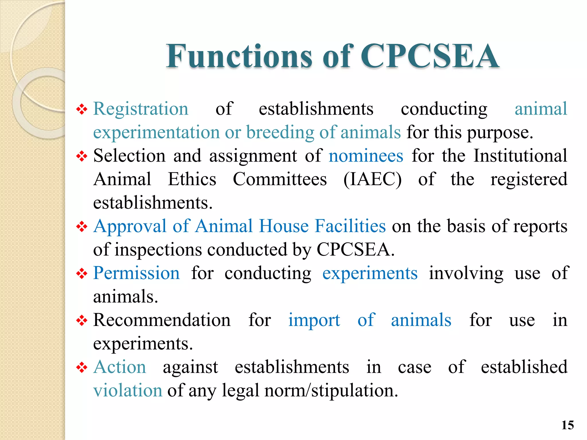 Functions of CPCSEA
 Registration of establishments conducting animal
experimentation or breeding of animals for this purpose.
 Selection and assignment of nominees for the Institutional
Animal Ethics Committees (IAEC) of the registered
establishments.
 Approval of Animal House Facilities on the basis of reports
of inspections conducted by CPCSEA.
 Permission for conducting experiments involving use of
animals.
 Recommendation for import of animals for use in
experiments.
 Action against establishments in case of established
violation of any legal norm/stipulation.
15
 