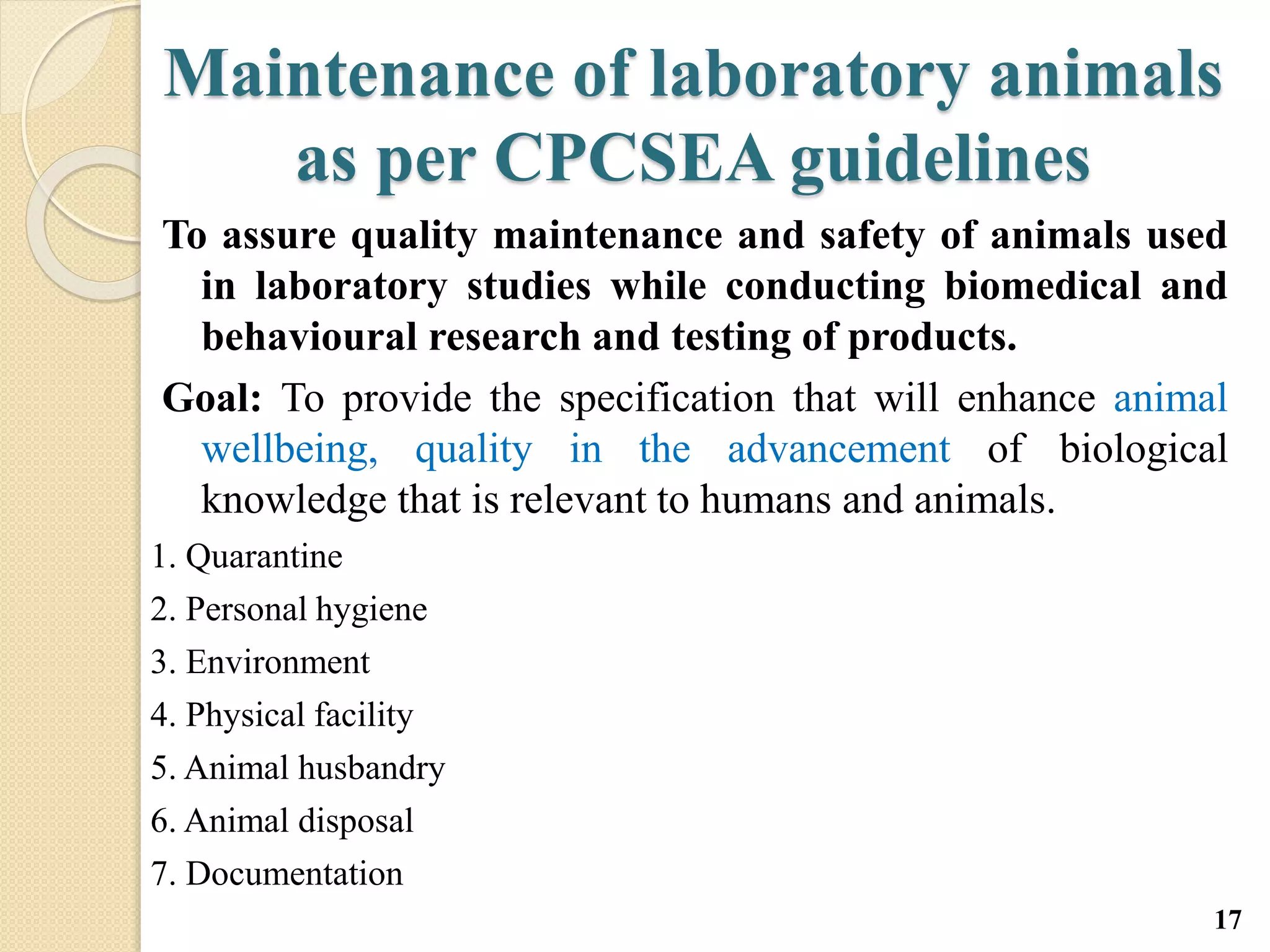 Maintenance of laboratory animals
as per CPCSEA guidelines
To assure quality maintenance and safety of animals used
in laboratory studies while conducting biomedical and
behavioural research and testing of products.
Goal: To provide the specification that will enhance animal
wellbeing, quality in the advancement of biological
knowledge that is relevant to humans and animals.
1. Quarantine
2. Personal hygiene
3. Environment
4. Physical facility
5. Animal husbandry
6. Animal disposal
7. Documentation
17
 