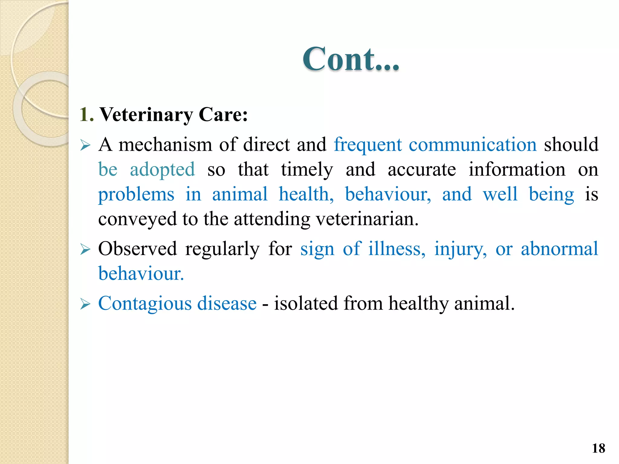 Cont...
1. Veterinary Care:
 A mechanism of direct and frequent communication should
be adopted so that timely and accurate information on
problems in animal health, behaviour, and well being is
conveyed to the attending veterinarian.
 Observed regularly for sign of illness, injury, or abnormal
behaviour.
 Contagious disease - isolated from healthy animal.
18
 