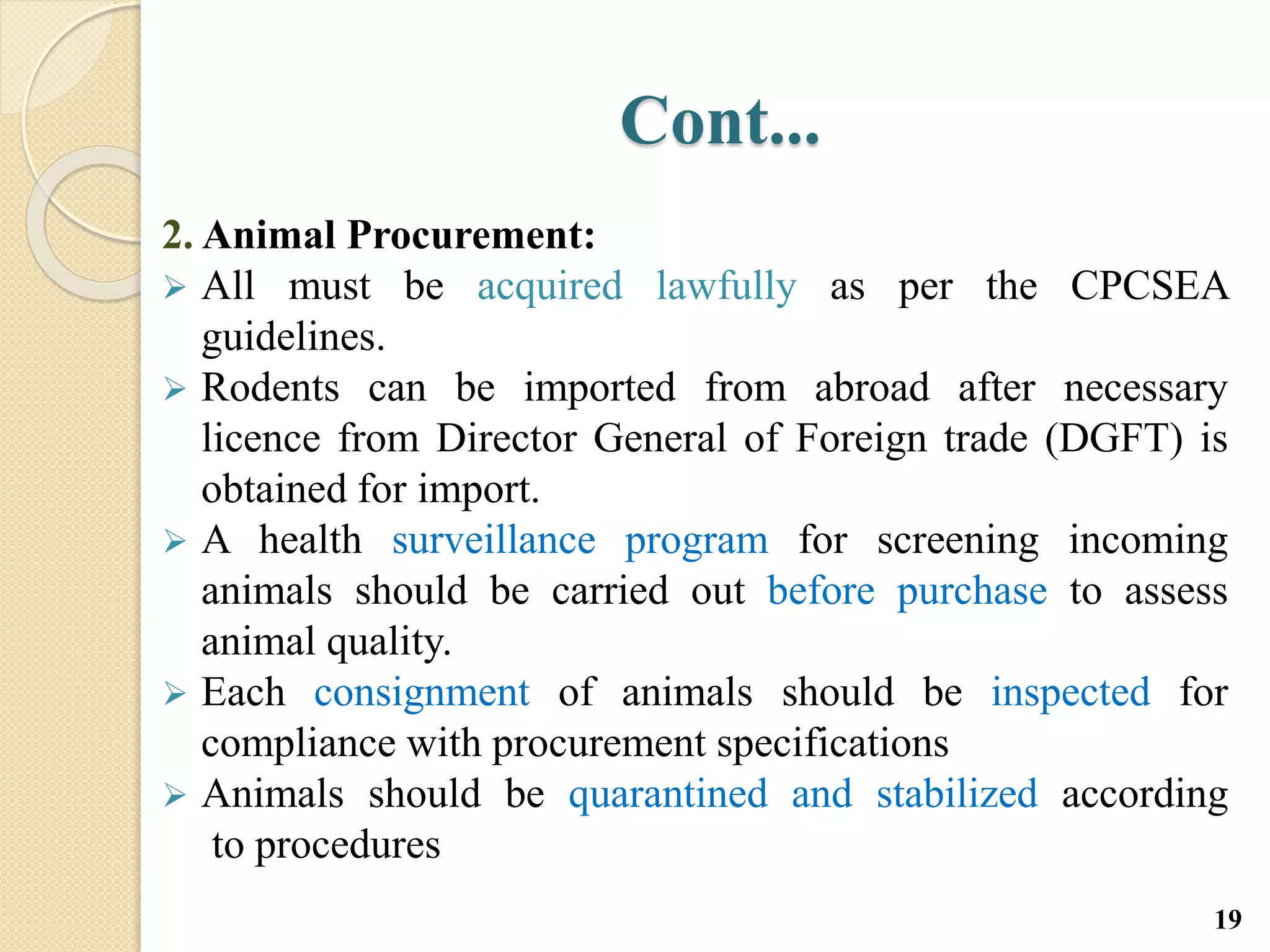 Cont...
2. Animal Procurement:
 All must be acquired lawfully as per the CPCSEA
guidelines.
 Rodents can be imported from abroad after necessary
licence from Director General of Foreign trade (DGFT) is
obtained for import.
 A health surveillance program for screening incoming
animals should be carried out before purchase to assess
animal quality.
 Each consignment of animals should be inspected for
compliance with procurement specifications
 Animals should be quarantined and stabilized according
to procedures
19
 