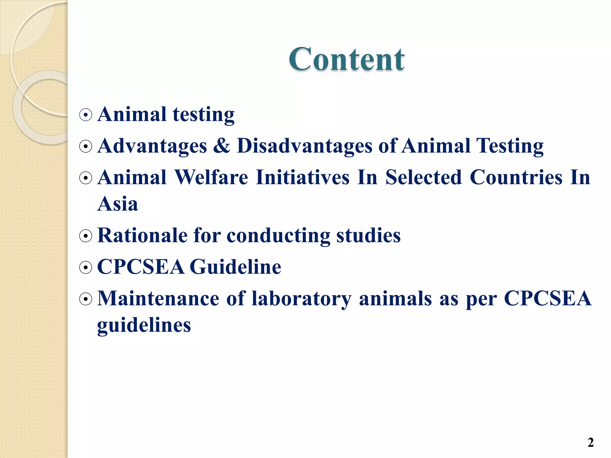 Content
 Animal testing
 Advantages & Disadvantages of Animal Testing
 Animal Welfare Initiatives In Selected Countries In
Asia
 Rationale for conducting studies
 CPCSEA Guideline
 Maintenance of laboratory animals as per CPCSEA
guidelines
2
 