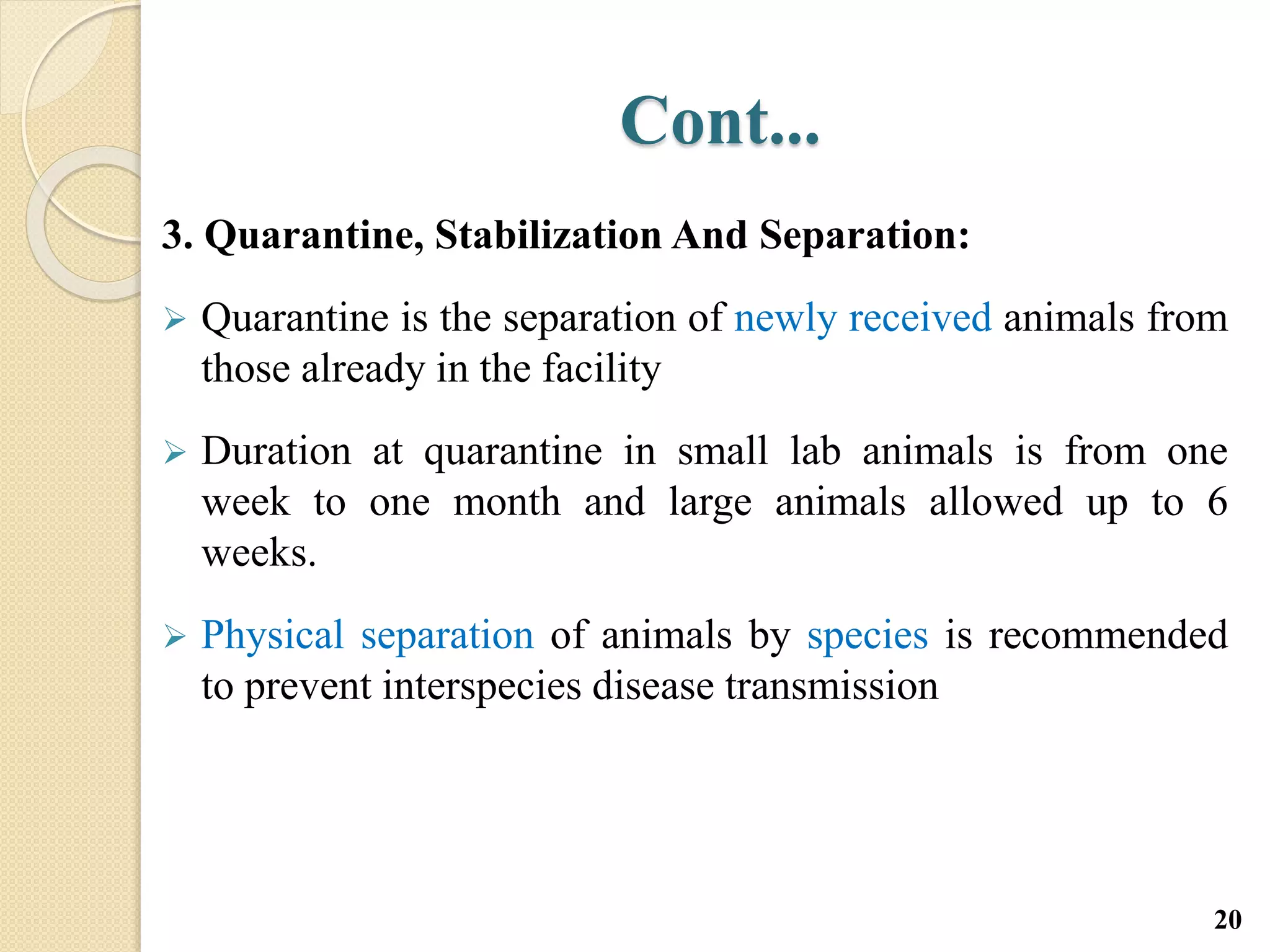 Cont...
3. Quarantine, Stabilization And Separation:
 Quarantine is the separation of newly received animals from
those already in the facility
 Duration at quarantine in small lab animals is from one
week to one month and large animals allowed up to 6
weeks.
 Physical separation of animals by species is recommended
to prevent interspecies disease transmission
20
 