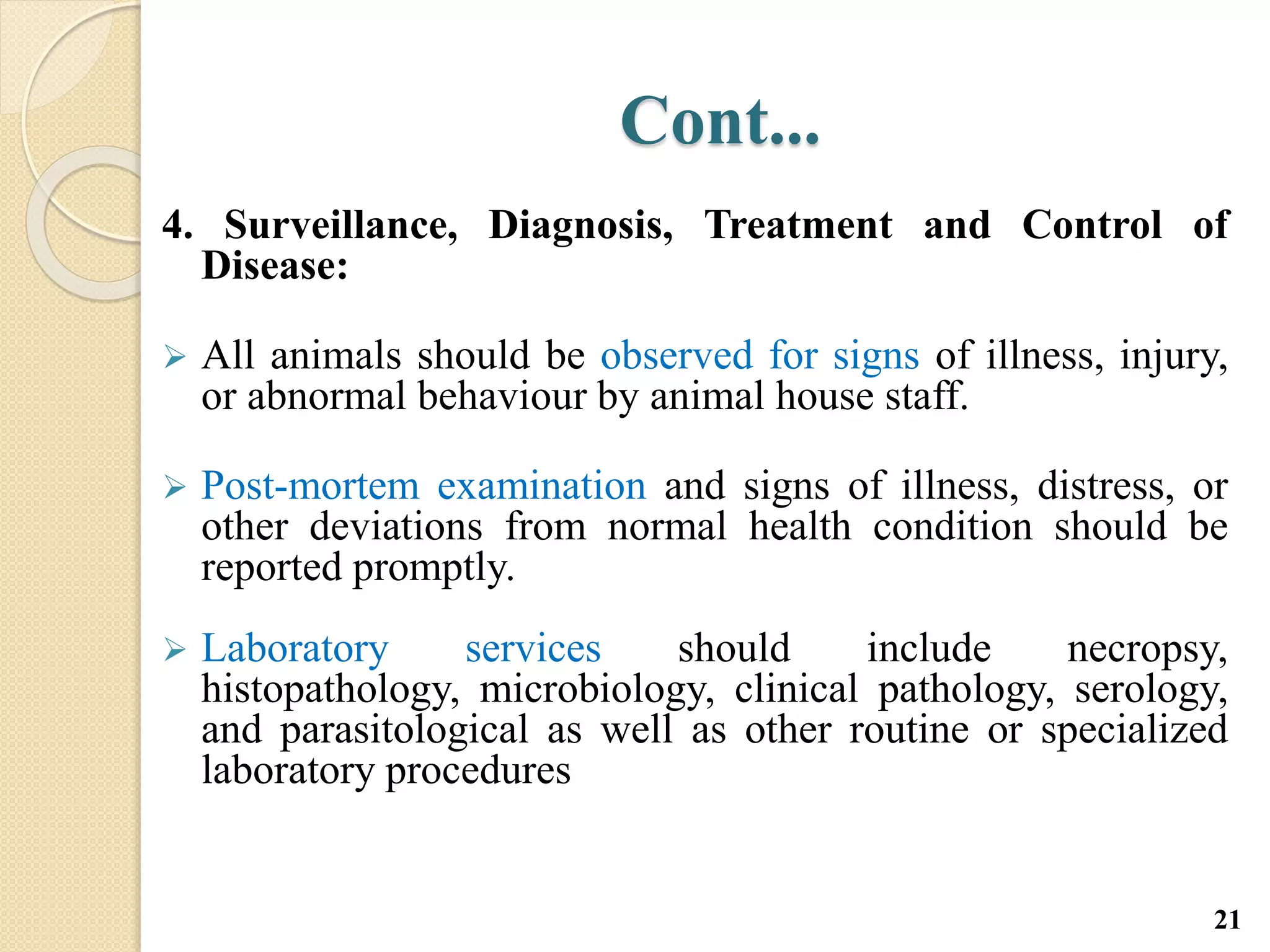 Cont...
4. Surveillance, Diagnosis, Treatment and Control of
Disease:
 All animals should be observed for signs of illness, injury,
or abnormal behaviour by animal house staff.
 Post-mortem examination and signs of illness, distress, or
other deviations from normal health condition should be
reported promptly.
 Laboratory services should include necropsy,
histopathology, microbiology, clinical pathology, serology,
and parasitological as well as other routine or specialized
laboratory procedures
21
 