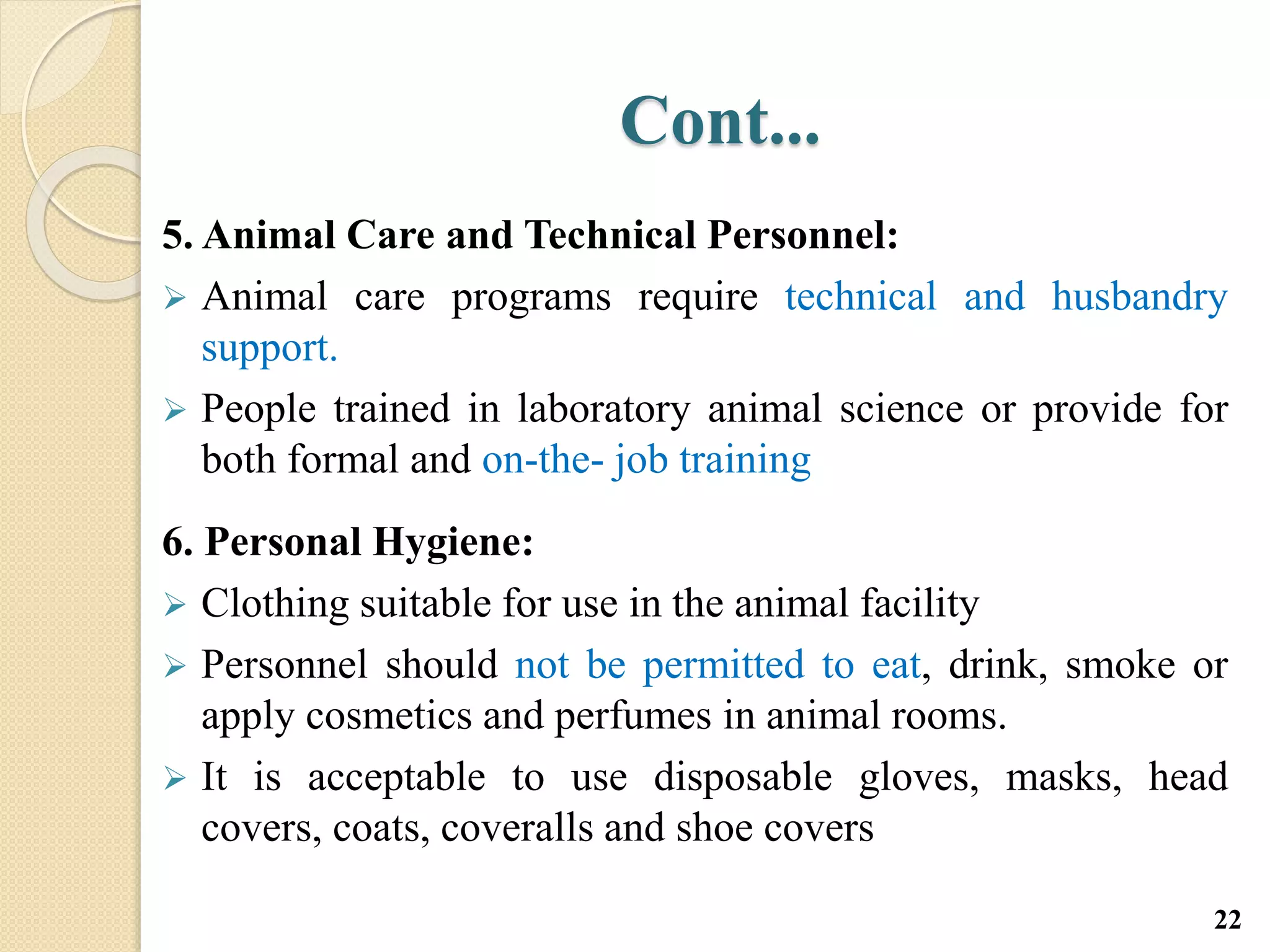 Cont...
5. Animal Care and Technical Personnel:
 Animal care programs require technical and husbandry
support.
 People trained in laboratory animal science or provide for
both formal and on-the- job training
6. Personal Hygiene:
 Clothing suitable for use in the animal facility
 Personnel should not be permitted to eat, drink, smoke or
apply cosmetics and perfumes in animal rooms.
 It is acceptable to use disposable gloves, masks, head
covers, coats, coveralls and shoe covers
22
 