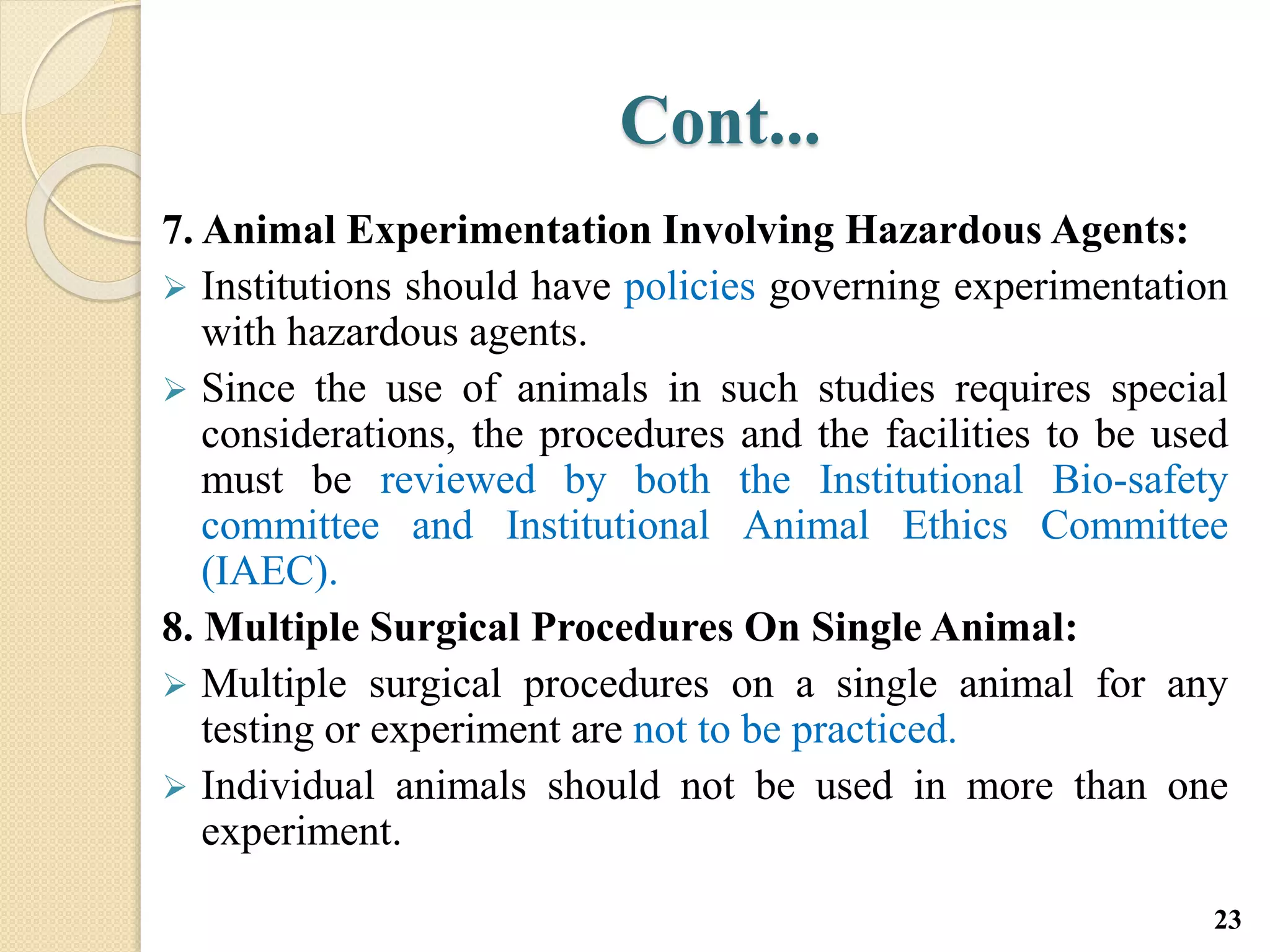 Cont...
7. Animal Experimentation Involving Hazardous Agents:
 Institutions should have policies governing experimentation
with hazardous agents.
 Since the use of animals in such studies requires special
considerations, the procedures and the facilities to be used
must be reviewed by both the Institutional Bio-safety
committee and Institutional Animal Ethics Committee
(IAEC).
8. Multiple Surgical Procedures On Single Animal:
 Multiple surgical procedures on a single animal for any
testing or experiment are not to be practiced.
 Individual animals should not be used in more than one
experiment.
23
 