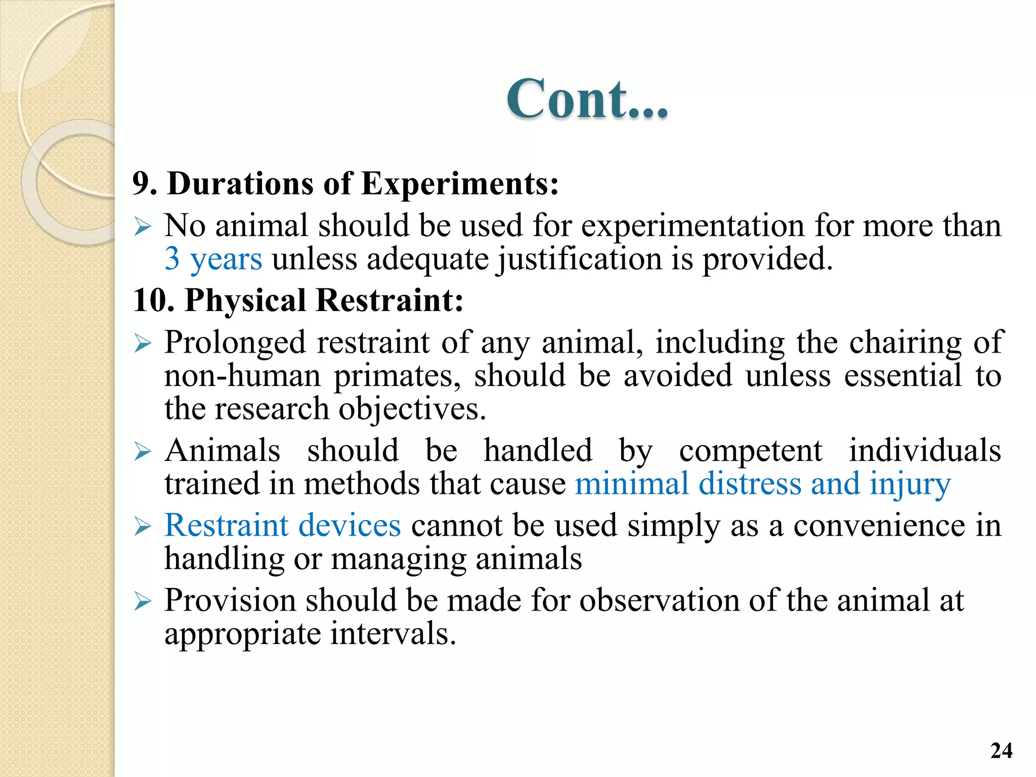Cont...
9. Durations of Experiments:
 No animal should be used for experimentation for more than
3 years unless adequate justification is provided.
10. Physical Restraint:
 Prolonged restraint of any animal, including the chairing of
non-human primates, should be avoided unless essential to
the research objectives.
 Animals should be handled by competent individuals
trained in methods that cause minimal distress and injury
 Restraint devices cannot be used simply as a convenience in
handling or managing animals
 Provision should be made for observation of the animal at
appropriate intervals.
24
 